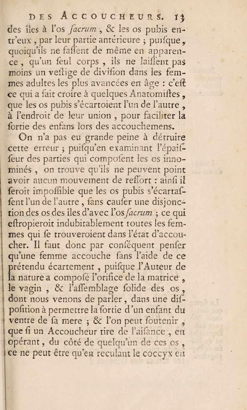 des îles à l’os facrum , & les os pubis en- tr’eux , par leur partie antérieure ; puifque 9 quoiqu’ils ne fanent de même en apparen¬ ce , qu’un feul corps ? ils ne laiflent pas moins un veftige de divtfion dans les fem¬ mes adultes les plus avancées en âge : c’eft ce qui a fait croire à quelques Anatomiftes 9 que les os pubis s’écartoient l’un de l’autre 9 à fendroit de leur union ? pour faciliter la fortie des enfarrs lors des accouchemens. On n’a pas eu grande peine à détruire cette erreur ; puifqu’en examinant Fépaii- feur des parties qui compofent les os inno¬ mmés , on trouve qu’ils ne peuvent point avoir aucun mouvement de reffort : ainfî il ! feroit impoffible que les os pubis s’écartaf- I fent l’un de l’autre , fans caufer une disjonc» 1 tion des os des îles d’avec ïos facrum ; ce qui : eftropieroit indubitablement toutes les fem- 1 mes qui fe trouveraient dans l’état d’accou- : cher. Il faut donc par conféquent penfer : qu’une femme accouche fans l’aide de ce ; prétendu écartement , puifque l’Auteur de > la nature a compofé l’orifice de la matrice , : le vagin , & l’aflemblage folide des os , dont nous venons de parler, dans une dii- pofition à permettre la fortie d’un enfant du ventre de fa mere ; & l’on peut fou tenir 9 que fi un Accoucheur rire de l’aifance , eu opérant, du côté de quelqu’un, de ces os , i ce ne peut être qu’en reculant le coccyx eu