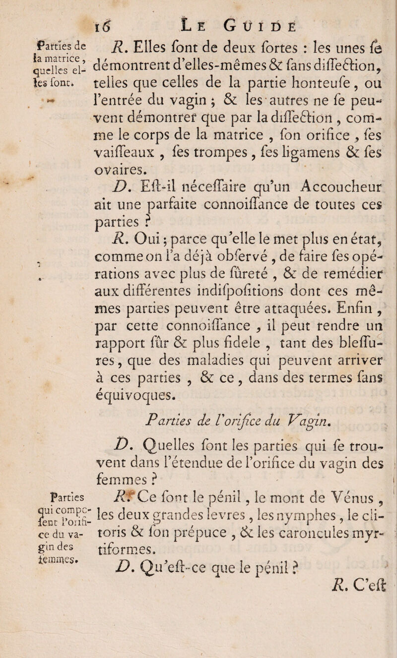 Parties de j?. Elles font de deux fortes : les unes fe qudlesTl- démontrent d elles-mêmes & fans diffeéHon, les font* telles que celles de la partie honteufe, ou ** l’entrée du vagin ; & les autres ne fe peu-* vent démontrer que par ladiffe&ion , com¬ me le corps de la matrice , fon orifice ^ (es vaiffeaux , fes trompes , fes ligamens & fes ovaires. D. Eft-il néceffaire qu’un Accoucheur ait une parfaite connoiffance de toutes ces parties ? R. Oui ; parce qu’elle le met plus en état, comme on la déjà obfervé , de faire fes opé¬ rations avec plus de fureté , & de remédier aux différentes indifpofitions dont ces mê¬ mes parties peuvent être attaquées. Enfin , par cette connoiffance , il peut rendre un rapport fur & plus fidèle , tant des bleffu- res, que des maladies qui peuvent arriver à ces parties ? & ce , dans des termes fans équivoques. Parties de Vorifice du Vagin. T). Quelles font les parties qui fe trou¬ vent dans l’étendue de l’orifice clu vagin des femmes ? Parties Rf Ce font le péniî, le mont de Vénus , ?ent'l,onfi- ^es ^eux grandes levres, les nymphes , le cli- ce du va- toris & fon prépuce , & les caroncules myr- gmdes tiformes. tein mes. D. Qu’eft-ce que ie pénil ? R. C’eft