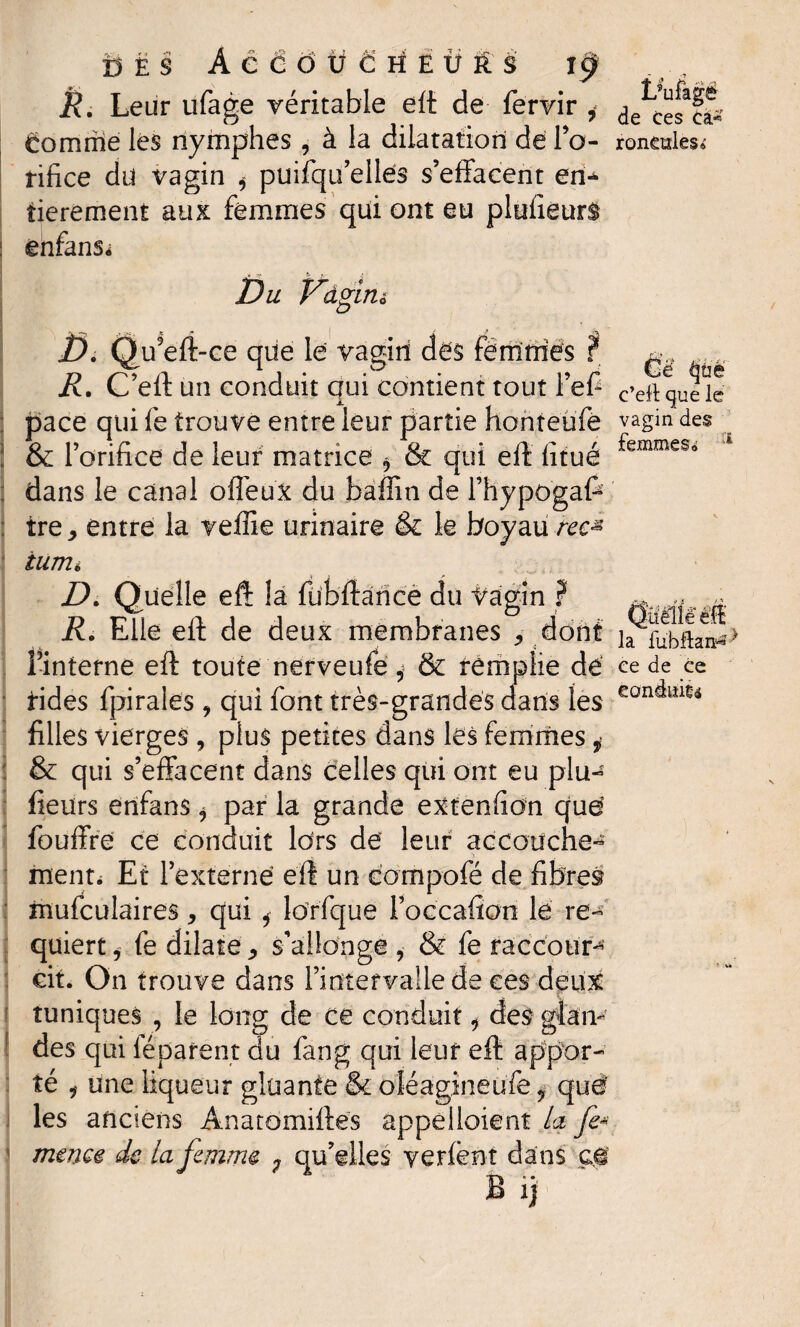 c’eft que le 13 ë s ÀêâdüÈrfÊtrt'à t§ R. Leur ufage véritable eft de fervir i ^cfsîî* éomriie les nymphes , à la dilatation de Po- remèdes* rifice du vagin * puifqu elles s’effacent en* tierement aux femmes qui ont eu plufîeurs énfans- Du Dâgirià G.Q, u9eft-ce que le vagiri dés femmes f R. C’eft un conduit qui contient tout Pefi pace qui fe trouve entre leur partie honteufe vagin des & l’orifice de leur matrice * & qui eft iitué ^emmeSo dans le canal offeuX du baffin de l’hypogafe ire* entre la veffie urinaire & le boyau rec* iumi D. Quelle eft la fübftaricè du Vagin f ~ ^ ^ R. Elle eft de deux membranes * dont ia fiibftan** Pinterne eft toute nerveufe, & remplie dé ce de ce rides fpiraies 9 qui font très-grandes dans les eon^ilt® filles vierges , plus petites dans lés femmes ,• & qui s’effacent dans celles qui ont eu plu- fieurs erifans , par la grande extenfion qué fouffré ce conduit fers dé leur accouche-5 ment. Et l’externe eft un compofè de fibres mufculaires, qui * Idrfque Poccafkm le re¬ quiert , fe dilate ^ s’allonge , & fe raccour¬ cit. On trouve dans Pintervallede ces deux tuniques , le long de ce conduit * des glan¬ des qui léparent du fang qui leur eft appor¬ té i une liqueur gluante & oléagineufe i que' les anciens Anatomiftes appelloient La fe- meme de la femme ; qu’elles yerfent dans ç$ B ij