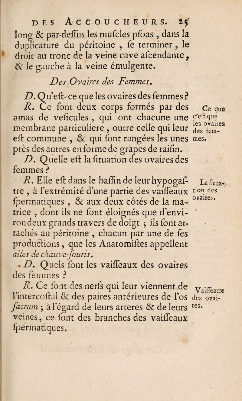 long & par-deffus les mûfcles pfoas , dans la duplicature du péritoine , fe terminer ? le droit au tronc de la veine cave afcendante^ & le gauche à la veine émulgente. Des Ovaires des Femmes. D.Q u’efl> ce que les ovaires des femmes ? R. Ce font deux corps formés par des amas de veficules, qui ont chacune une membrane particulière , outre celle qui leur eft commune , & qui font rangées les unes près des autres en forme de grapes de raifin. D, Quelle eft la fîtuation des ovaires des femmes ? R. Elle eft dans le bafîînde leurhypogaf- tre , à l’extrémité d’une partie des vaiffeaux fpermatiques , & aux deux côtés de la ma¬ trice , dont ils ne font éloignés que d’envi¬ ron deux grands travers de doigt $ ils font at¬ tachés au péritoine , chacun par une de fes productions, que les Anatomiftes appellent ailes de chauve-fouris. D. Quels font les vaiffeaux des ovaires des femmes ? R. Ce font des nerfs qui leur viennent de l’intercoftal & des paires antérieures de l’os facrum ; à l’égard de leurs arteres & de leurs veines, ce font des branches des vaiffeaux fpermatiques. Ce que e’eft que les ovaires des fem¬ mes. La firua* tion des ovaires. VaifTeaux des ovai¬ res.