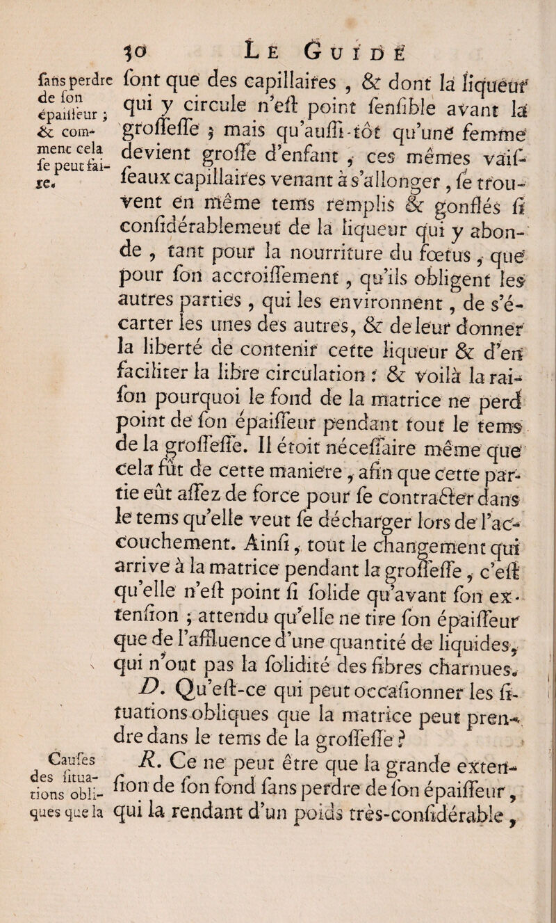 fatssperdre font que des Gapillaifes , & dont la îiquêuf épaüieur; ffui ? circule n’eft point fenfible avant la &L com- groffeffe 5 mais qu auili-tôt qu’une femme’ fcTeutll devient ?rolTe d’enfant ,• ces mêmes vaif- je. féaux capillaires venant à s allonger 9 le trou- vent en même tems remplis & gonflés fi confidérablemeut de la liqueur qui y abon¬ de , tant pour la nourriture du fœtus , que pour fon accroiflement, qu’ils obligent les autres parties , qui les environnent, de s’é¬ carter les unes des autres, & deleur donner la liberté de contenir cette liqueur & d’ert faciliter la libre circulation : & voilà la rai¬ fort pourquoi le fond de la matrice ne perd point de fon épaiffeur pendant tout le tems de la groffeffe. Il étoit néceffaire même que Cela fut de cette maniéré, afin que cette par¬ tie eût affezde force pour fe contracter dans le tems quelle veut fe décharger lors de l’ac¬ couchement, Ainfi, tout le changement qui arrive à la matrice pendant la groffeffe, c’eft qu elle n’eft point fi folide qu’avant fon ex- tenfion ; attendu qu’elle ne tire fon épaiffeur que de l’affluence d’une quantité de liquides, ' qui n’ont pas la folidité des fibres charnues. D. Qu’eft-ce qui peut occafionner les fi- tuations obliques que la matrice peut pren-* dre dans le tems de la groffeffe ? Calife R. Ce ne peut être que la grande exterf- tions oblï- fion de fon fond fans perdre de fon épaiffeur, «lues <jee la qui la rendant d’un poids très-confidérable,