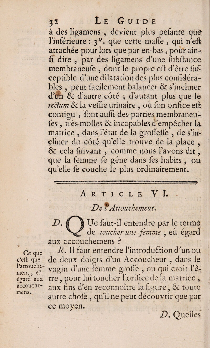 à des ligamens , devient plus pefante que l’inférieure : 39. que cette ma fié , qui n’eft attachée pour lors que par en-bas * pour ain- fi dire 9 par des ligamens d’une fubftance membraneufe , dont le propre eft d’être fufi ceptible d’une dilatation des plus confidéra- blés , peut facilement balancer & s’incliner d’iîn & d’autre côté ; d’autant plus que le reclum & la veffie urinaire , où fon orifice eft contigu j font aulil des parties membraneu- fes , très-molles & incapables d'empêcher la matrice , dans l’état de la groffeffe y de s’in¬ cliner du côté qu’elle trouve de la place , & cela fuivant 9 comme nous l’avons dit ? que la femme fe gêne dans fes habits , ou qu’elle fe couche le plus ordinairement. Article VI. De VAttouchement* Ce que c’eft que l’attouche¬ ment , eû égard aux accouche- mens. D. g J Ue faut-il entendre par le terme de toucher une femme ? eû égard aux accouchemens ? R. 11 faut entendre i’introdu&iond’unou de deux doigts d’un Accoucheur , dans le vagin d’une ïèmme groffe 9 ou qui croit l’ê¬ tre ? pour lui toucher l’orifice de la matrice y aux fins d’en reconnoître la figure 9 & toute autre chofe , qu’il ne peut découvrir que par ce moyen. D. Quelles *