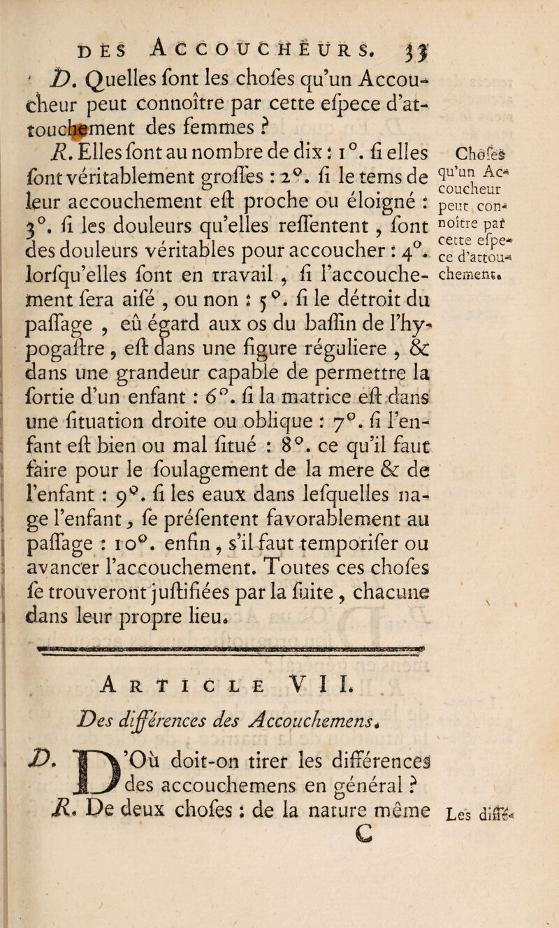 DÈS AGCOUtHËÜRS. 31 ' D. Quelles font les chofes qu’un Accou¬ cheur peut connoître par cette efpece d’at- touclpment des femmes ? R. Elles font au nombre de dix : i °. fi elles font véritablement greffes : 2°. fi letemsde leur accouchement eft proche ou éloigné * 30. fi les douleurs qu’elles reffentent 9 font des douleurs véritables pour accoucher : 40* lorfqu’elles font en travail 5 fi l’accouche¬ ment fera aifé , ou non î 5Q. fi le détroit du paffage 9 eû égard aux os du baffin de I’hy- pogaftre 9 eft dans une figure régulière , & dans une grandeur capable de permettre la fortie d’un enfant : 6°. fi la matrice eft dans une fituation droite ou oblique : 7Q„ fi len- fant eft bien ou mal fitué : 8°. ce qu’il faut faire pour le foulagement de la mere & de î’enfant : ç>Q. fi les eaux dans lefquelles na¬ ge l’enfant ^ fe préfentent favorablement au paffage : 1 oQ. enfin , s’il faut temporifer ou avancer l’accouchement. Toutes ces chofes fe trouveront juftifiées par la fuite , chacune dans leur propre lieu* Chofeè qu’un Ac* coucheur peut con^ noitre par cette efpe* ce d’attou-* chemenu Article VIL Des différences des Accouchemens * V. ’Où doit-on tirer les différences des accouchemens en général ? R, De deux chofes : de la nature même Les dife G