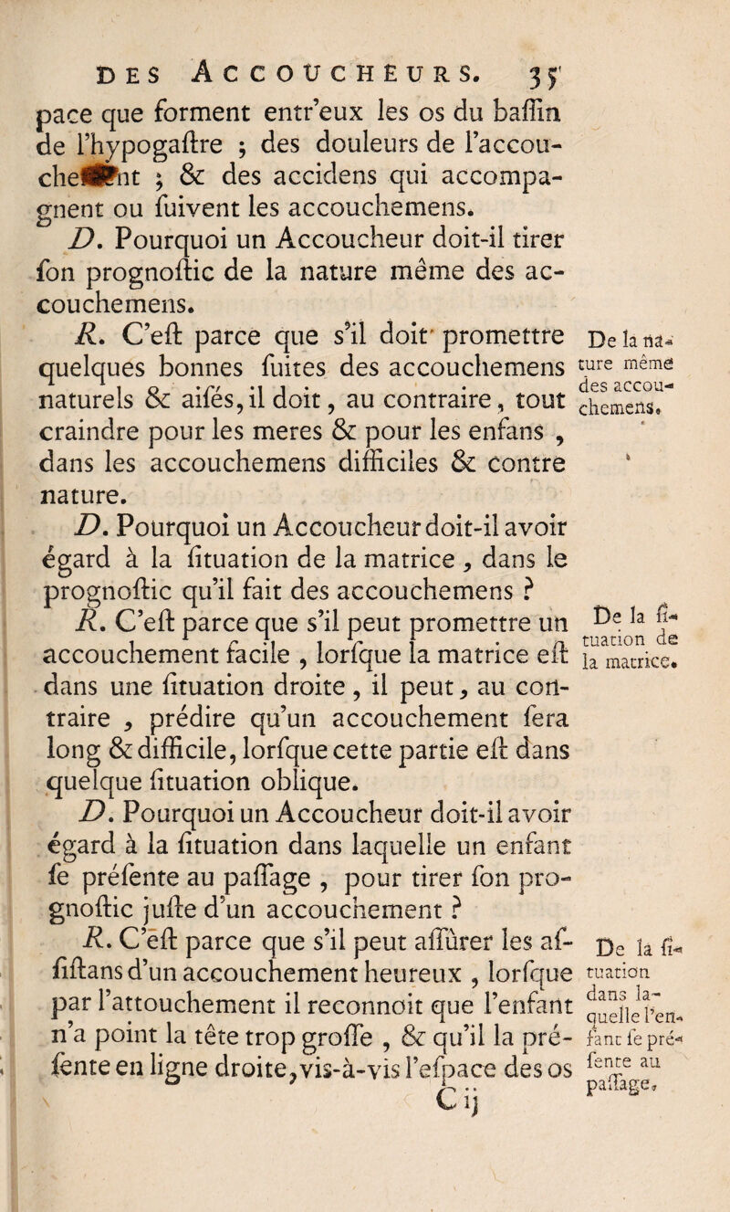 pace que forment entr’eux les os du baffin de l’hypogaftre ; des douleurs de l’accou- chefÉPnt ; & des accidens qui accompa¬ gnent ou fuivent les accouchemens. D. Pourquoi un Accoucheur doit-il tirer fon prognoftic de la nature même des ac¬ couchemens. R. C’eft parce que s'il doit'promettre Delana- quelques bonnes fuites des accouchemens ture même 1 o »/v 1 • des aecou— naturels oc ailes, il doit, au contraire , tout chemens. craindre pour les meres & pour les enfans , dans les accouchemens difficiles & contre nature. D. Pourquoi un Accoucheur doit-il avoir égard à la fituation de la matrice * dans le prognoftic qu’il fait des accouchemens ? R. C’eft parce que s’il peut promettre un accouchement facile , lorfque la matrice eft dans une fituation droite, il peut * au con¬ traire * prédire qu’un accouchement fera long & difficile, lorfque cette partie eft dans quelque fituation oblique. D. Pourquoi un Accoucheur doit-il avoir égard à la fituation dans laquelle un enfant fe prélente au pafiage , pour tirer fon pro¬ gnoftic jufte d’un accouchement ? i?. C’eft parce que s’il peut affûter les af~ fiftans d’un accouchement heureux , lorfque par l’attouchement il reconnoit que l’enfant n’a point la tête trop groffe , & qu’il la pré¬ fente en ligne droite7 vis-à-vis l’efpace des os Cij De la fi-* tuation de la matrice. De îa fi¬ ni aticm dans la¬ quelle l’en- fane le pré¬ fente au pafiage.