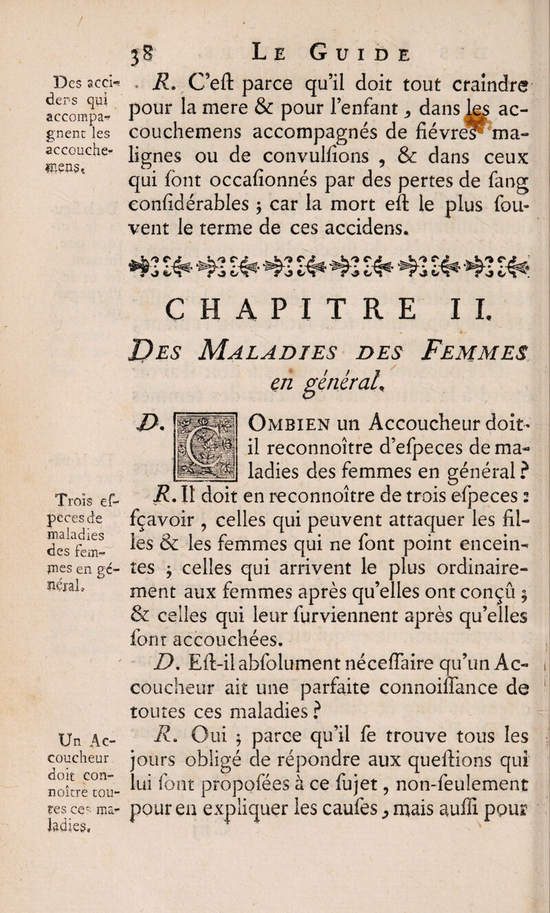 $8 Le Guide Desacci- , R. C’efl: parce qu’il doit tout craindre accompat Pour mere & Pour l’en^ant * dans les ac- gnenc les couchemens accompagnés de fièvres^'ma- accoudie- lignes ou de convulfions , & dans ceux fixons», ‘ f* f i \ r qui font occanonnes par des pertes de iang eonfidérables ; car la mort eft le plus fou- vent le terme de ces accidens. Trois ef- pccesde maladies des fem¬ mes en gé¬ néral. Un Ac¬ coucheur doit con- noître tou¬ tes ces ma¬ ladies. 42 K* 42 Ht* 42 S4* 42£4* 42 S* 42 ^ C H A PI T R E IL jDes Maladies des Femmes en général, Ombien un Accoucheur doit- il reconnoître d’efpeces de ma¬ ladies des femmes en général ? R. Il doit en reconnoître de trois efpeces 2 fçavoir , celles qui peuvent attaquer les fil¬ les & les femmes qui ne font point encein¬ tes $ celles qui arrivent le plus ordinaire¬ ment aux femmes après qu’elles ont conçu * & celles qui leur furviennent après qu’elles font accouchées. XL Eft-ilabfolument néceffaire qu’un Ac¬ coucheur ait une parfaite connoiiTance de toutes ces maladies ? i?. Oui ; parce qu’il fe trouve tous les jours obligé de répondre aux queftions qui lui font propofées à ce fujet, non-feulement pour en expliquer les caufes ^ mais auffi pour