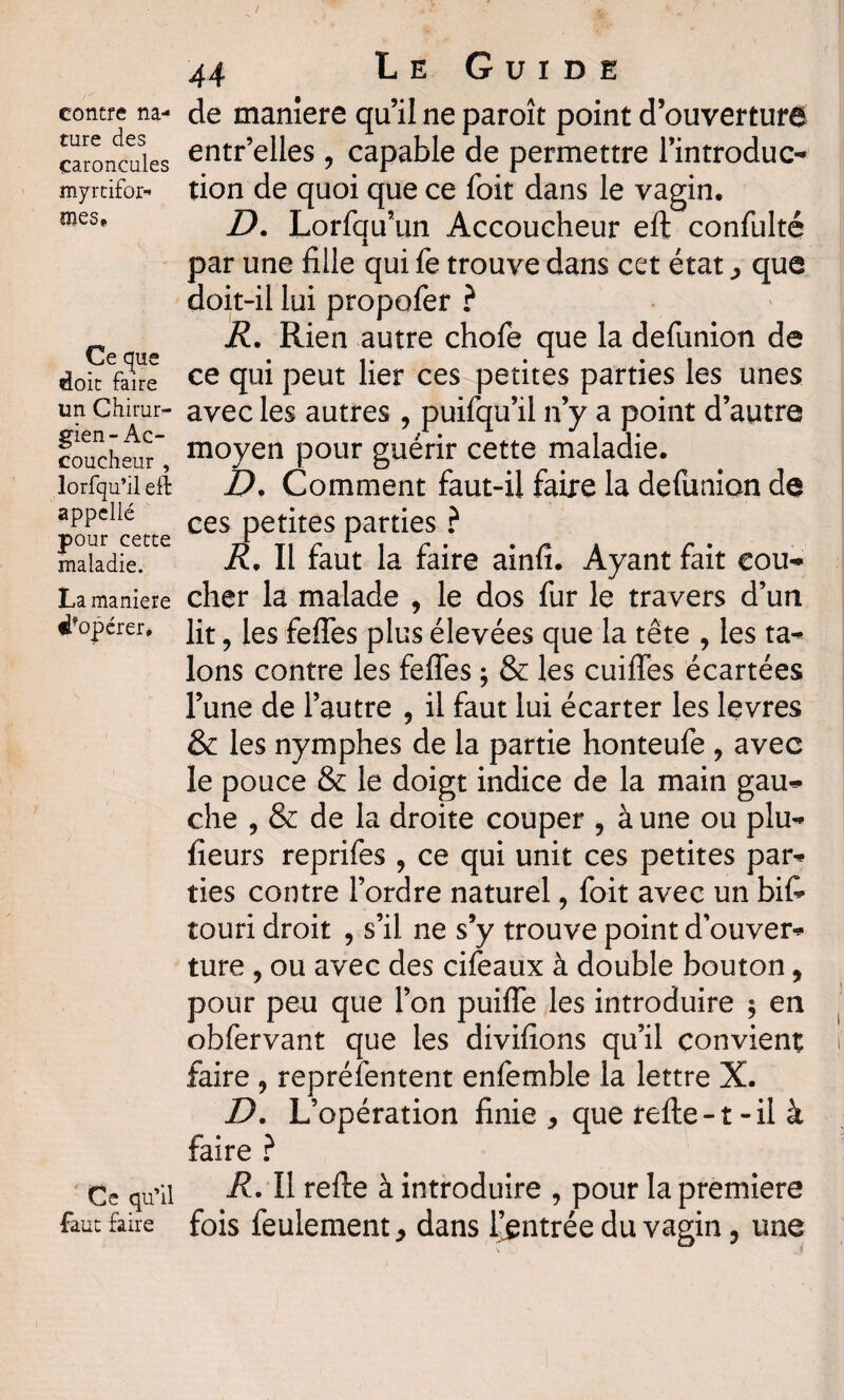 contre na¬ ture des caroncules myrtifor-* mes» Ce que doit faire un Chirur¬ gien-Ac¬ coucheur , lorfqu’il eft appellé pour cette maladie. La maniéré dŸopérer» Ce qu’il faut faire 44 Le Guide de manière qu’il ne paroît point d’ouverturd entr’elles, capable de permettre l’introduc¬ tion de quoi que ce foit dans le vagin. D. Lorfqu’un Accoucheur eft confulté par une fille qui fe trouve dans cet état , que doit-il lui propofer ? R. Rien autre chofe que la defunion de ce qui peut lier ces petites parties les unes avec les autres , puifqu’il n’y a point d’autre moyen pour guérir cette maladie. D, Comment faut-il faire la defunion de ces petites parties ? R. Il faut la faire ainfi. Ayant fait cou¬ cher la malade , le dos fur le travers d’un lit, les feffes plus élevées que la tête , les ta¬ lons contre les feffes ; & les cuiffes écartées l’une de l’autre , il faut lui écarter les levres & les nymphes de la partie honteufe ? avec le pouce & le doigt indice de la main gau¬ che , & de la droite couper , à une ou plu- fîeurs reprifes 9 ce qui unit ces petites par¬ ties contre l’ordre naturel, foit avec un biff touri droit , s’il ne s’y trouve point d’ouver¬ ture , ou avec des cifeaux à double bouton, pour peu que l’on puiffe les introduire ; en obfervant que les divifions qu’il convient faire 9 représentent enfemble la lettre X. D. L’opération finie, que refte -1 - il à faire ? R. Il refte à introduire , pour la premiers fois feulement, dans l’entrée du vagin, une
