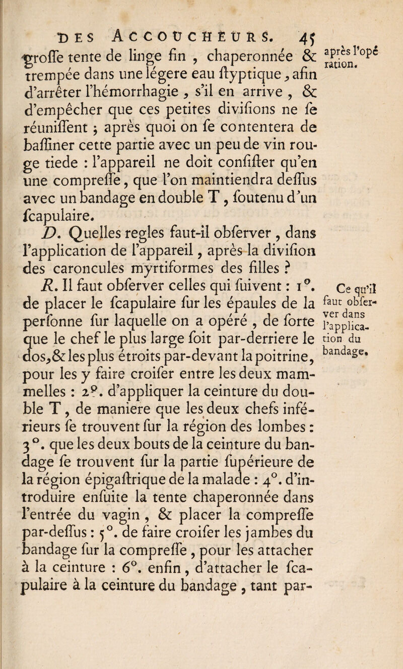 greffe tente de linge fin , chaperonnée & trempée dans une légère eau ftyptique, afin d’arrêter l’hémorrhagie * s’il en arrive , & d’empêcher que ces petites divifions ne fie réunifient ; après quoi on fe contentera de bafliner cette partie avec un peu de vin rou¬ ge tiede : l’appareil ne doit confifter qu’en une compreffe , que l’on maintiendra defliis avec un bandage en double T, foutenu d’un fcapulaire. D. Quelles réglés faut-il obferver , dans Inapplication de l’appareil, après la divifion des caroncules myrtiformes des filles ? R. Il faut obferver celles qui fuivent : i°. de placer le fcapulaire fur les épaules de la perfonne fur laquelle on a opéré , de forte que le chef le plus large foit par-derriere le aos,&les plus étroits par-devant la poitrine, pour les y faire croifer entre les deux mam- melles : 2P. d’appliquer la ceinture du dou¬ ble T, de maniéré que les deux chefs infé¬ rieurs fe trouvent fur la région des lombes : 3 °. que les deux bouts de la ceinture du ban¬ dage fe trouvent fur la partie fupérieure de la région épigaftrique de la malade : 40. d’in¬ troduire enfuite la tente chaperonnée dans l’entrée du vagin , & placer la compreffe par-defius : 5°. de faire croifer les jambes du bandage fur la compreffe , pour les attacher à la ceinture : 6°. enfin, d’attacher le fca¬ pulaire à la ceinture du bandage , tant par- après l*opé ration. Ce qu’il faut obfer¬ ver dans l’applica¬ tion du bandage*