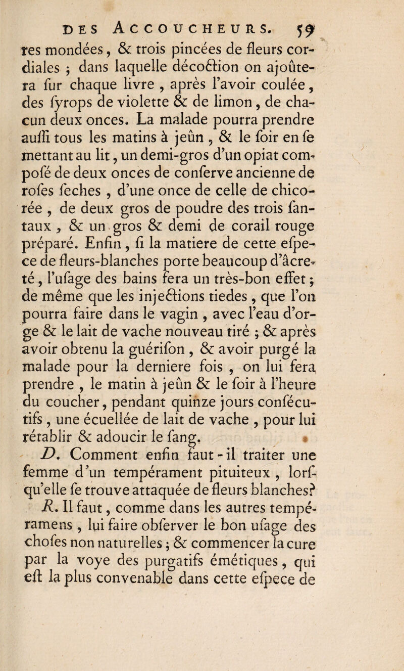 res inondées, & trois pincées de fleurs cor¬ diales ; dans laquelle décoftion on ajoûte- ra fur chaque livre , après l’avoir coulée , des fyrops de violette & de limon, de cha¬ cun deux onces. La malade pourra prendre auffi tous les matins à jeun , & le foir en fe mettant au lit, un demi-gros d’un opiat conu pofé de deux onces de conferve ancienne de rofes feches , d’une once de celle de chico¬ rée , de deux gros de poudre des trois fan- taux j & un gros & demi de corail rouge préparé. Enfin , fi la matière de cette efpe- ce de fleurs-blanches porte beaucoup d’âcre* té, l’ufage des bains fera un très-bon effet ; de même que les injeôions tiedes , que l’on pourra faire dans le vagin , avec l’eau d’or¬ ge & le lait de vache nouveau tiré ; & après avoir obtenu la guérifon , & avoir purgé la malade pour la derniere fois , on lui fera, prendre , le matin à jeun & le foir à l’heure du coucher, pendant quinze jours confécu- tifs , une écuellée de lait de vache , pour lui rétablir & adoucir le fang, D. Comment enfin faut-il traiter une femme d’un tempérament pituiteux , lorfi qu’elle fe trouve attaquée de fleurs blanches? R. Il faut, comme dans les autres tempe- ramens , lui faire obferver le bon ufage des chofes non naturelles ; & commencer la cure par la voye des purgatifs émétiques, qui eft la plus convenable dans cette efpece de