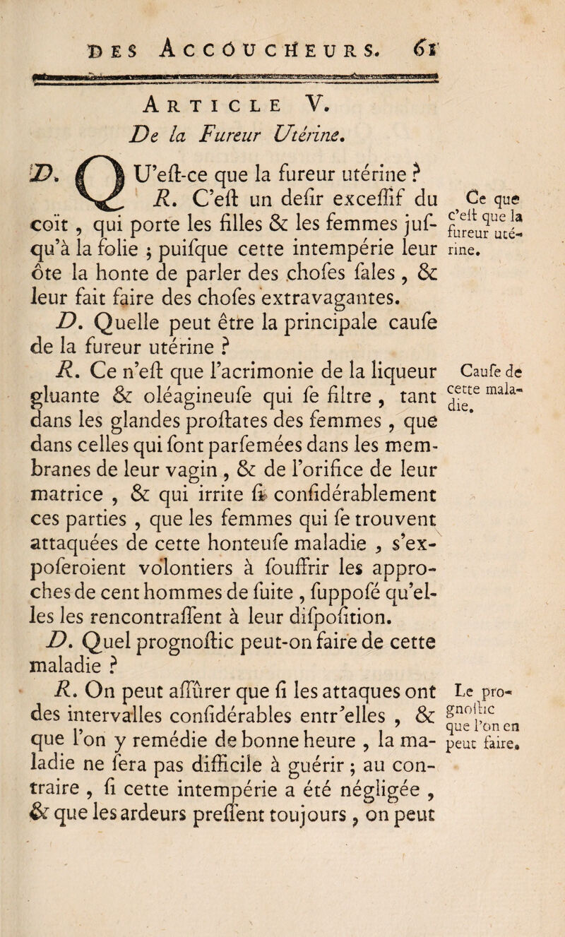 f^aawniÉÏii fi niiMMiiiiHwiMMr argesg»g8agegiM^iar''g*aflm!a^aggs^f^-!g3eB^igg3^^ Article V. De la Fureur Utérine. D. I 1 U’eft-ce que la fureur utérine ? R. C’eft un defir exceffif du coït , qui porte les filles & les femmes juf- qu’à la folie ; puifque cette intempérie leur ôte la honte de parler des .chofes faîes ? & leur fait faire des chofes extravagantes. D. Quelle peut être la principale caufe de la fureur utérine ? R. Ce n’eft que l’acrimonie de la liqueur gluante & oléagineufe qui fe filtre , tant dans les glandes proftates des femmes ? que dans celles qui font parfemées dans les mem¬ branes de leur vagin , & de l’orifice de leur matrice , & qui irrite ft considérablement ces parties , que les femmes qui fe trouvent attaquées de cette honteufe maladie * s’ex- poferoient volontiers à fouffrir les appro¬ ches de cent hommes de fuite , fuppofé qu’el¬ les les rencontraient à leur difpofition. D. Quel prognoftic peut-on faire de cette maladie ? R. On peut affûrer que fi les attaques ont des intervalles confidérables entCelles , & que l’on y remédie de bonne heure , la ma¬ ladie ne fera pas difficile à guérir ; au con¬ traire , fi cette intempérie a été négligée , que les ardeurs preüent toujours ? on peut Ce que* c’elt que la fureur uté¬ rine. Caufe de cette mala¬ die. Le pro- gnollic que l’on en peut faire»