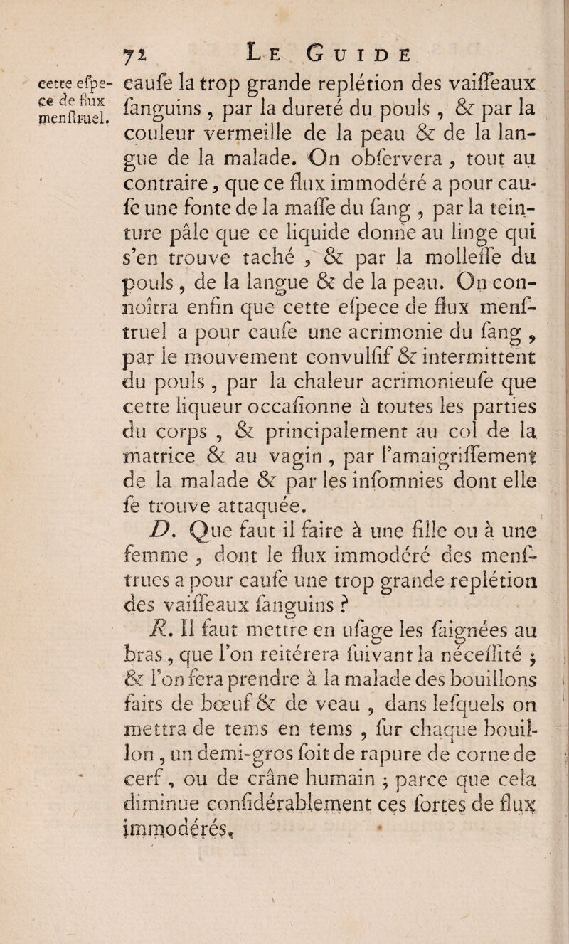 eette efpe de flux îîienfbuel ji Le Guide » caufe la trop grande replétion des vaifTeaux fanguins , par la dureté du pouls , & par la couleur vermeille de la peau & de la lan¬ gue de la malade. On obfervera, tout au contraire,, que ce flux immodéré a pour eau- fe une fonte de la rnaffe du fan g , par la tein¬ ture pâle que ce liquide donne au linge qui s’en trouve taché <> & par la moilene du pouls, de la langue & de la peau. On con- noîtra enfin que cette efpece de flux mens¬ truel a pour caufe une acrimonie du fang ? par le mouvement convulfif & intermittent du pouls , par la chaleur acrimonieufe que cette liqueur occafionne à toutes les parties du corps 3 & principalement au col de la matrice & au vagin , par l’amaigriflement de la malade & par les infornnies dont elle fe trouve attaquée. D. Que faut il faire à une fille ou à une femme ^ dont le flux immodéré des menf- trues a pour caufe une trop grande replétion des vaifTeaux fanguins ? R. Il faut mettre en ufage les faignées au bras, que Ton reitérera fuivant la néceflité ^ & l’on fera prendre à la malade des bouillons faits de bœuf & de veau , dans lefqueîs on mettra de rems en tems , fur chaque bouil¬ lon 5 un demi-gros foit de rapure de corne de cerf, ou de crâne humain ; parce que cela diminue confidérablement ces fortes de flux imiriodérés*