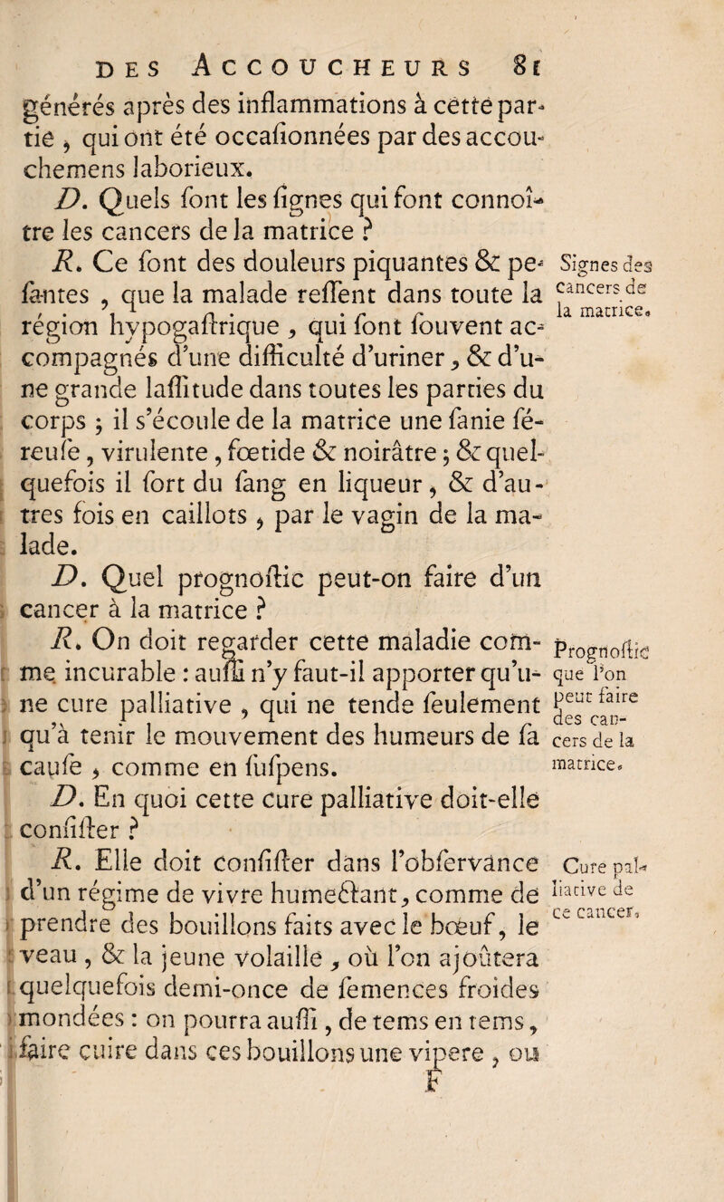 générés après des inflammations à cêtté par¬ tie , qui ont été occafionnées par desaccou- chemens laborieux. D. Quels font les Agnes qui font connoî* tre les cancers de la matrice ? i?. Ce font des douleurs piquantes & pe^ fontes * que la malade reffent dans toute la région hypogaftrique , qui font fouvent ac- compagnés d’une difficulté d’uriner ^ & d’u* ne grande laflitude dans toutes les parties du corps ; il s’écoule de la matrice une fanie fé- reuîè, virulente * fœtide & noirâtre ; & quel¬ quefois il fort du fang en liqueur* & d’au¬ tres fois en caillots * par le vagin de la ma¬ lade. D. Quel prognoftic peut-on faire d’un cancer à la matrice ? R* On doit regarder cette maladie com- me incurable : auffi n’y faut-il apporter qu’u¬ ne cure palliative * qui ne tende feulement qu’à tenir le mouvement des humeurs de fa caufe * comme en fufpens. D. En quoi cette Cure palliative doit-elle confifter ? R. Elle doit confifter dans l’obfervânce d’un régime de vivre hume&ant, comme de prendre des bouillons faits avec le bœuf* le veau , & la jeune volaille où l’on ajoutera quelquefois demi-once de femences froides mondées : on pourra auffi , de tems en rems, foire cuire dans ces bouillons une vipere * ou Signes des cancers de ia matrice. Prognofte que l’on peut faire des can¬ cers de la matrice. Cure pal-» liacive de ce cancer.