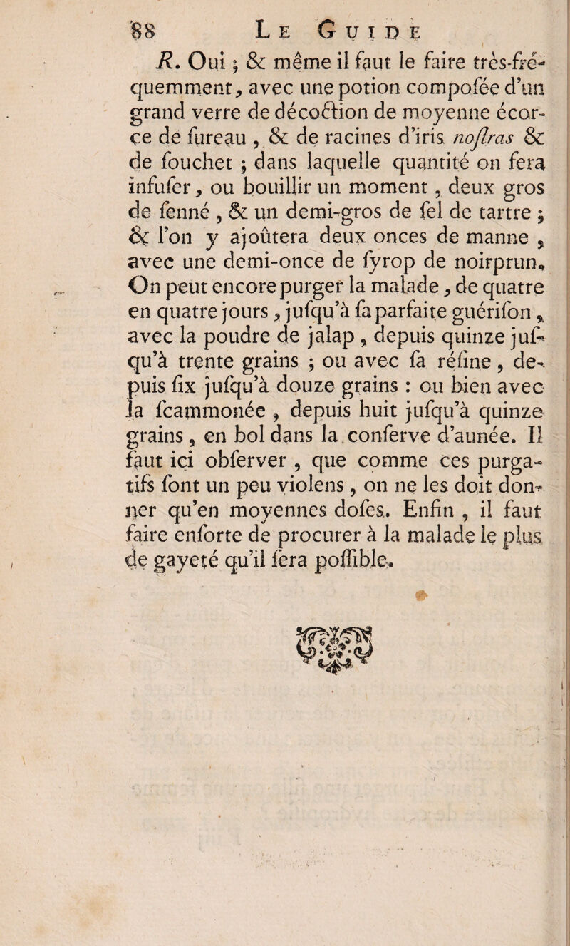 R. Oui ; & même il faut le foire très-fré¬ quemment, avec une potion compofée d’un grand verre de décoêtion de moyenne écor¬ ce de fureau , & de racines d’iris noflras & de fcuchet ; dans laquelle quantité on fera infufer, ou bouillir un moment, deux gros de fenné , & un demi-gros de fel de tartre j &C Ton y ajoûtera deux onces de manne 5 avec une demi-once de fyrop de noirprun. On peut encore purger la malade, de quatre en quatre jours, jufqu’à fa parfaite guérifon * avec la poudre de jalap , depuis quinze jufo qu’à trente grains ; ou avec fa réfine, de-, puis fix jufqu’à douze grains : ou bien avec la fcatnmonée , depuis huit jufqu’à quinze grains , en bol dans la conferve d’année. Il fout ici obferver , que comme ces purga¬ tifs font un peu violens , on ne les doit don* ner qu’en moyennes dofes,. Enfin , il fout faire enforte de procurer à la malade le plus de gayeté qu’il fera poffible.