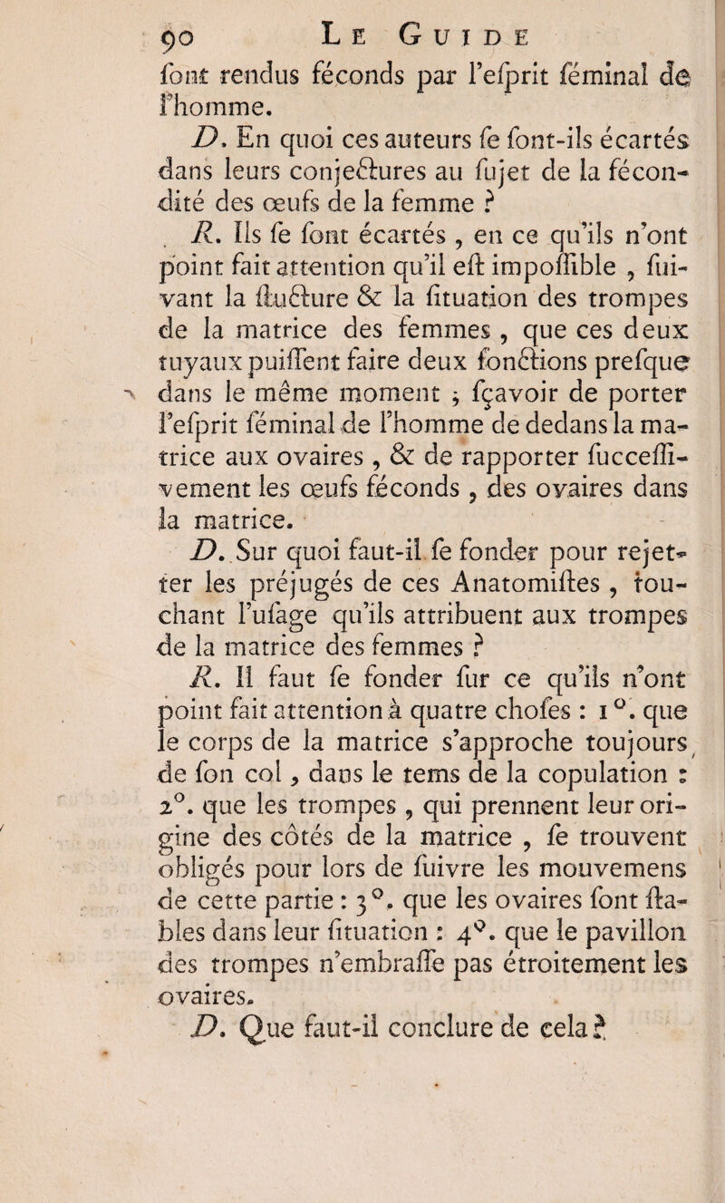 ça L e G u ï d e font rendus féconds par Fefprit féminal de fhomrne. D, En quoi ces auteurs fe font-ils écartés dans leurs conjeéiures au fujet de la fécon¬ dité des œufs de la femme ? R. Ils fe font écartés , en ce qu’ils n’ont point fait attention qu’il eft impomble , fui- vant la ftu&ure & la fituation des trompes de la matrice des femmes , que ces deux tuyaux paillent faire deux fonftions prefque dans le même moment * fçavoir de porter Fefprit féminal de l’homme de dedans la ma¬ trice aux ovaires , & de rapporter fucceffi- vement les œufs féconds , des ovaires dans la matrice. D. Sur quoi faut-il fe fonder pour rejet- ter les préjugés de ces Anatomiftes , tou¬ chant l’ufage qu’ils attribuent aux trompes de la matrice des femmes ? R. Il faut fe fonder fur ce qu’ils n’ont point fait attention.à quatre chofes : i que le corps de la matrice s’approche toujours de fon col * dans le tems de la copulation : 2°. que les trompes ? qui prennent leur ori¬ gine des côtés de la matrice , fe trouvent obligés pour lors de fuivre les mouvemens j. de cette partie : 30. que les ovaires font fia¬ bles dans leur fituation : 4°. que le pavillon des trompes n’embraffe pas étroitement les ovaires. D. Que faut-il conclure de cela ?