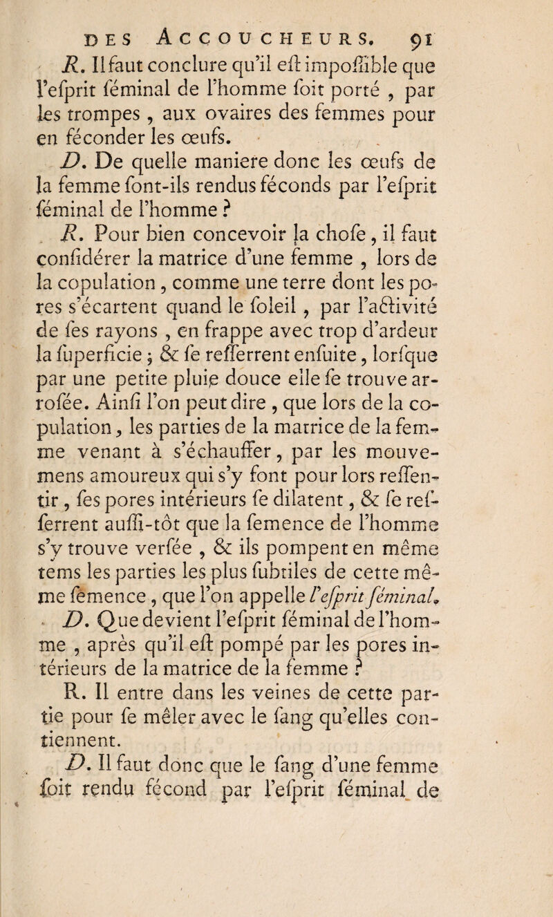 R. Il faut conclure qu’il eftimpoffible que l’efprit féminal de l’homme foit porté 9 par les trompes, aux ovaires des femmes pour en féconder les œufs. D. De quelle maniéré donc les œufs de la femme font-ils rendus féconds par l’efprit féminal de l’homme ? R. Pour bien concevoir la chofe, il faut confïdérer la matrice d’une femme 3 lors de la copulation 5 comme une terre dont les po¬ res s’écartent quand le foleil , par l’aéfivité de fes rayons , en frappe avec trop d’ardeur la fuperficie ; & fe refîerrent enfuite ? lorfque par une petite pluip douce eilefe trouve ar- rofée. Ainfi l’on peut dire , que lors de la co¬ pulation 3 les parties de la matrice de la fem¬ me venant à s’échauffer, par les mouve- mens amoureux qui s’y font pour lors reflen- tir , fes pores intérieurs fe dilatent, & fe ref- ferrent auffi-tôt que la femence de l’homme s’y trouve verfée , & ils pompent en même tems les parties les plus fubtiles de cette mê¬ me femence , que l’on appelle Fefprit féminal\ D. Que devient Fefprit féminal de l’hom¬ me , après qu’il eft pompé par les pores in¬ térieurs de la matrice de la femme ? R. 11 entre dans les veines de cette par¬ tie pour fe mêler avec le fang qu’elles con¬ tiennent. D. Il faut donc que le fang d’une femme foit rçndu fécond par l’elprit féminal de