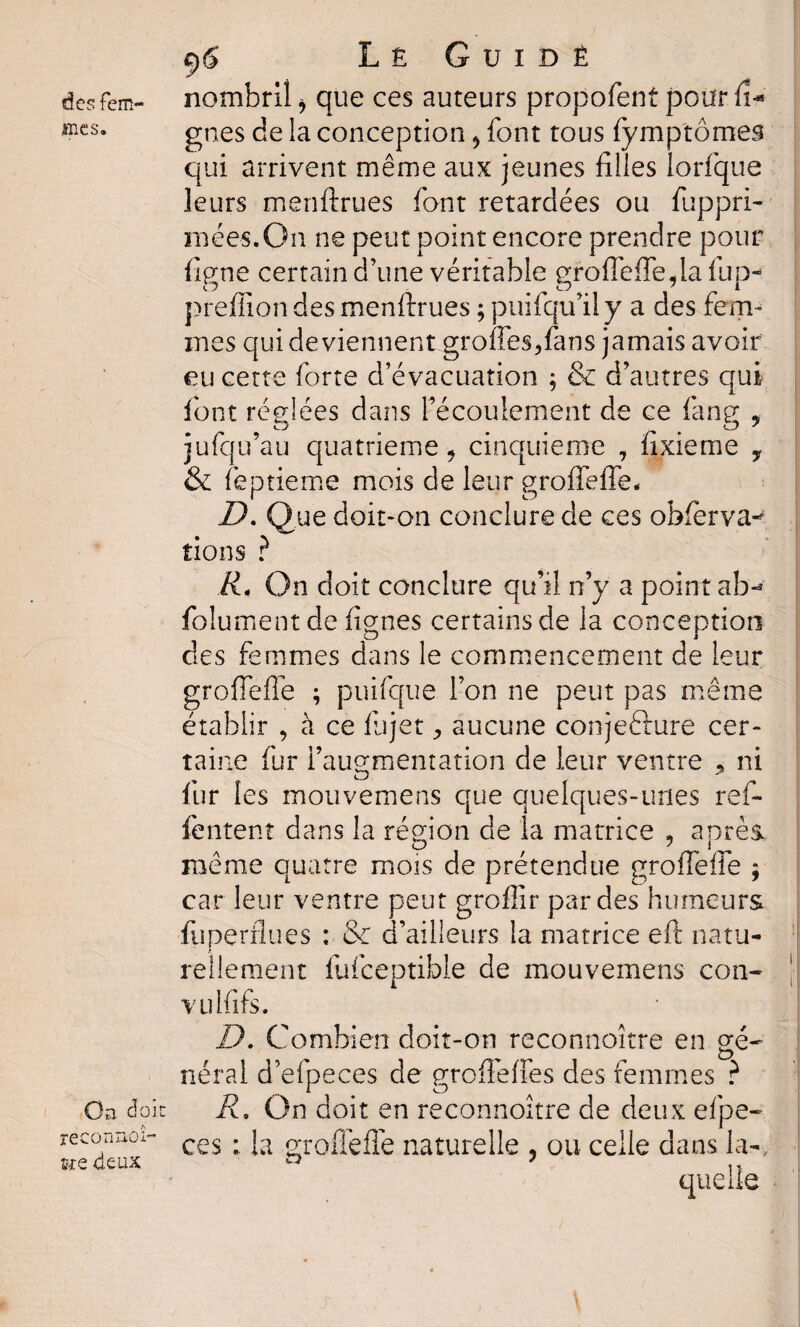 mes. Oa doit reconnoî- îre deux 9 S L ê G u i d ê gnes de la conception , font tous fymptômeâ qui arrivent même aux jeunes filles lorfque leurs menftrues font retardées ou fuppri- mées.On ne peut point encore prendre pour figue certain d’une véritable grofleffe,la fup- preflion des menftrues ; puifqu’ily a des fem¬ mes qui deviennent groffes,fans jamais avoir eu cette forte d’évacuation ; & d’autres qui font réglées dans l’écoulement de ce fane , O ^ # O 7 jufqu’au quatrième, cinquième , fixieme , & feptieme mois de leur groffeffe* D. Que doit-on conclure de ces obferva-^ lions ? R. On doit conclure qu’il, n’y a point ab- folumentde lignes certains de la conception des femmes dans le commencement de leur grofiefie ; puifque l’on ne peut pas même établir , à ce fujet , aucune conjefture cer¬ taine fur l’augmentation de leur ventre , ni fur les mouvemens que quelques-unes ref- fentent dans la région de la matrice , après. O ' 1 même quatre mois de prétendue grofiefie ; car leur ventre peut groflir par des humeurs fuperflues : & d’ailleurs la matrice eft natu¬ rellement fufceptible de mouvemens con- vulfifs. D. Combien doit-on reconnoître en gé¬ néral d’efpeces de grofieffes des femmes ? R. On doit en reconnoître de deux efpe- ces : la grofiefie naturelle , ou celle dans la-. r