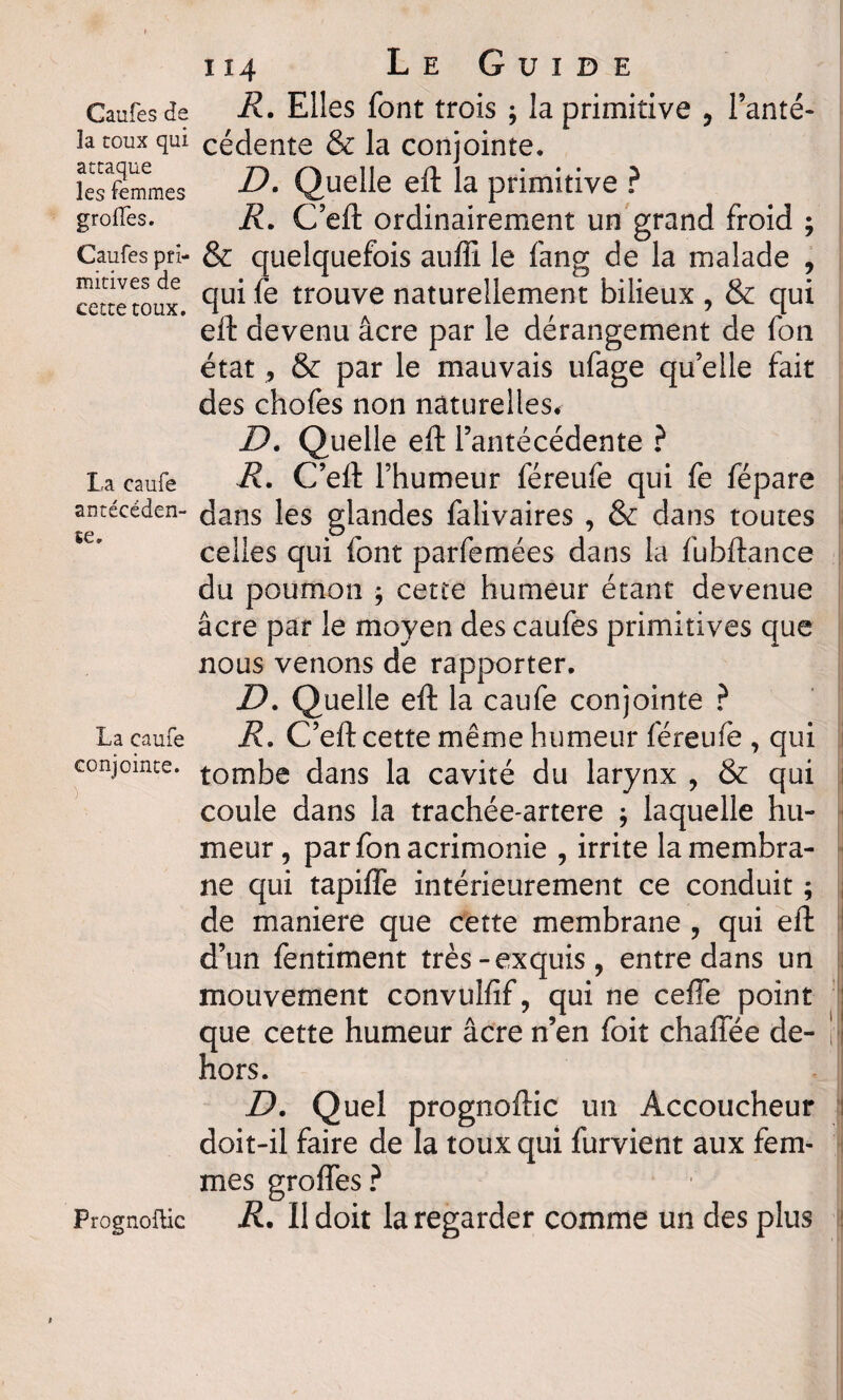 Caufes de la toux qui attaque les femmes greffes. Caufes pri¬ mitives de cette toux. La caufe antécéden¬ te. La caufe conjointe. Prognoflic 114 Le Guide R. Elles font trois ; la primitive , l’anté¬ cédente & la conjointe. D. Quelle eft la primitive ? R. C’eft ordinairement un grand froid ; & quelquefois auffi le fang de la malade , qui fe trouve naturellement bilieux , & qui eft devenu âcre par le dérangement de fon état, & par le mauvais ufage qu elle fait des chofes non naturelles. D. Quelle eft l’antécédente ? R. C’eft l’humeur féreufe qui fe fépare dans les glandes falivaires , & dans toutes celles qui font parfemées dans la fubftance du poumon ; cette humeur étant devenue âcre par le moyen des caufes primitives que nous venons de rapporter. D. Quelle eft la caufe conjointe ? R, C’eft cette même humeur féreufe , qui tombe dans la cavité du larynx , & qui coule dans la trachée-artere ; laquelle hu¬ meur, par fon acrimonie , irrite la membra¬ ne qui tapiffe intérieurement ce conduit ; de maniéré que cette membrane , qui eft d’un fentiment très-exquis, entre dans un mouvement convulfif, qui ne ceffe point que cette humeur âcre n’en foit chaiïee de¬ hors. jD. Quel prognoftic un Accoucheur doit-il faire de la toux qui furvient aux fem¬ mes groffes ? R. Il doit la regarder comme un des plus