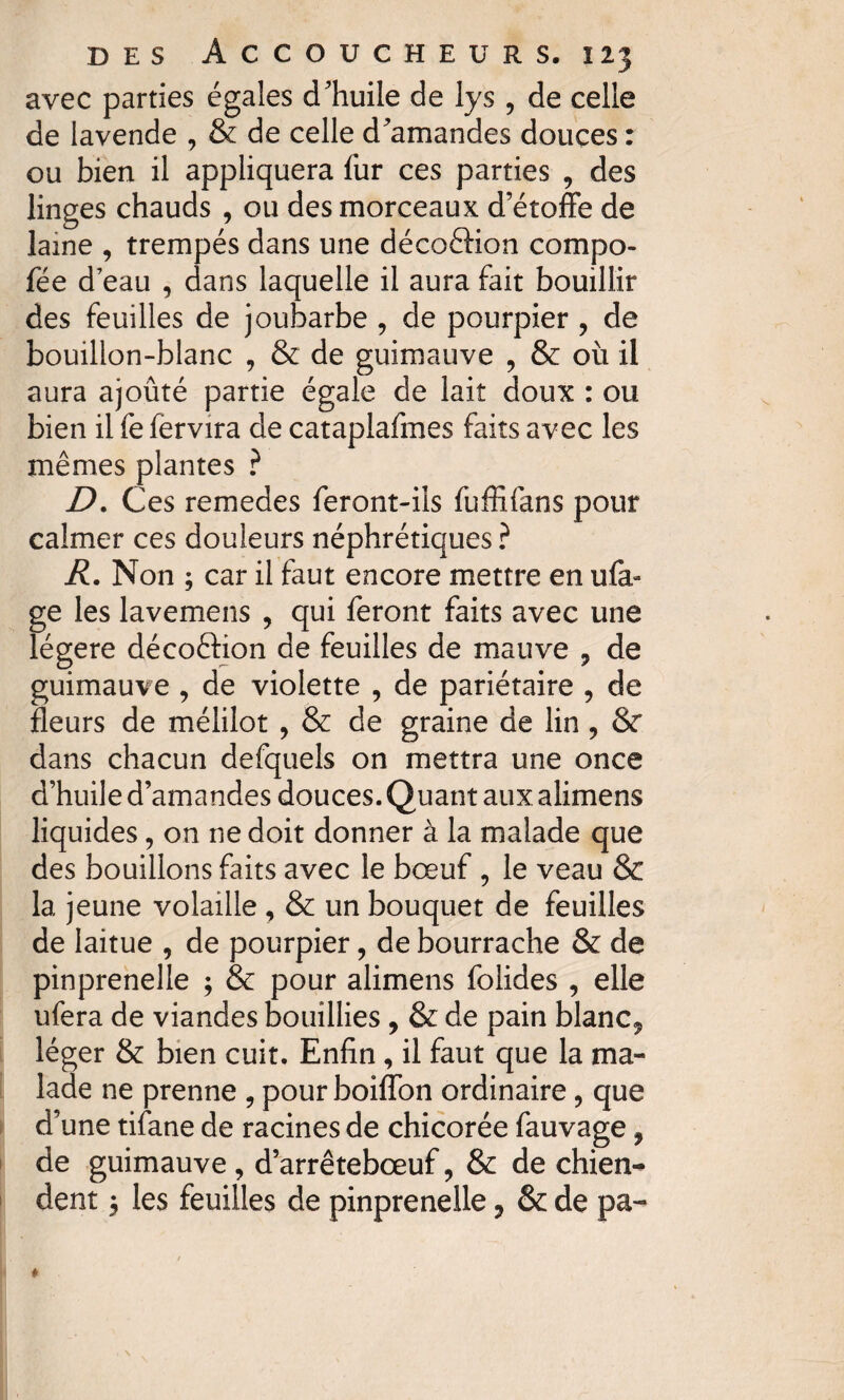 avec parties égaies d'huile de lys , de celle de lavende , & de celle d'amandes douces : ou bien il appliquera fur ces parties , des linges chauds , ou des morceaux d’étoffe de lame , trempés dans une décoftion compo- fée d’eau , dans laquelle il aura fait bouillir des feuilles de joubarbe , de pourpier , de bouillon-blanc , & de guimauve , & où il aura ajouté partie égale de lait doux : ou bien il fe fervira de cataplafmes faits avec les mêmes plantes ? D. Ces remedes feront-ils fuffifans pour calmer ces douleurs néphrétiques ? R. Non ; car il faut encore mettre en ufa- ge les lavemens , qui feront faits avec une légère décoftion de feuilles de mauve , de guimauve , de violette , de pariétaire , de fleurs de mélilot , & de graine de lin , & dans chacun defquels on mettra une once d’huile d’amandes douces. Quant aux alimens liquides, on ne doit donner à la malade que des bouillons faits avec le bœuf , le veau & la jeune volaille , & un bouquet de feuilles de laitue , de pourpier, de bourrache & de pinprenelle ; & pour alimens folides , elle ufera de viandes bouillies , & de pain blanc* léger & bien cuit. Enfin, il faut que la ma¬ lade ne prenne , pour boiffon ordinaire, que d’une tifane de racines de chicorée fauvage, de guimauve , d’arrêtebœuf * & de chien^ dent * les feuilles de pinprenelle 3 & de pa-