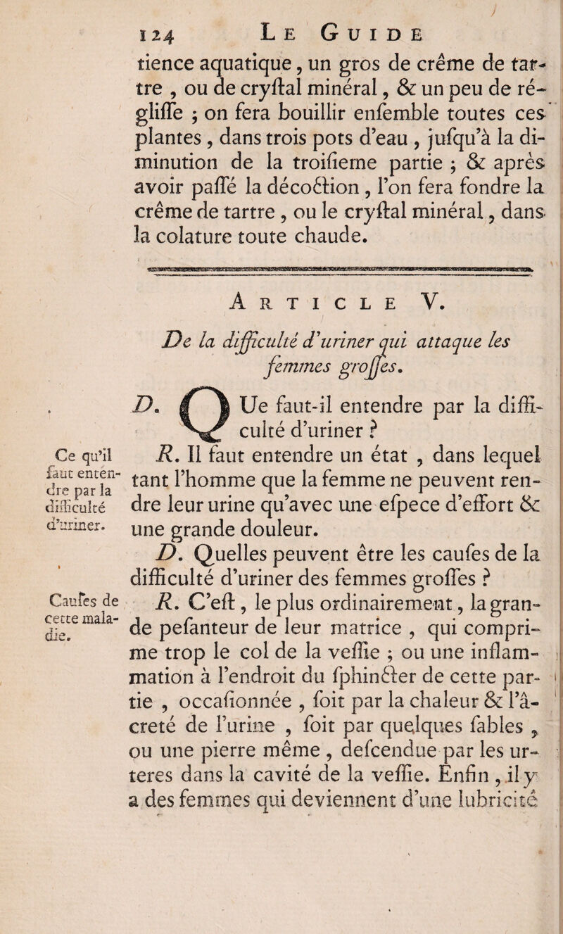 ) Ce qu’il faut enten¬ dre par la difficulté d’uriner. Gantes de cette mala¬ die. 124 Le Guide tience aquatique, un gros de crème de tar¬ tre , ou de cryftal minéral, & un peu de ré- gliffe ; on fera bouillir enfemble toutes ces plantes , dans trois pots d’eau , jufqu’à la di¬ minution de la troifieme partie ; & après avoir paffé la déco&ion , l’on fera fondre la crème de tartre , ou le cryftal minéral ? dans îa colature toute chaude. Article V. 1 » J De la difficulté d'uriner qui attaque les femmes grojjes. D» jT* \ Ue faut-il entendre par la diffih culté d’uriner ? R. Il faut entendre un état , dans lequel tant l’homme que la femme ne peuvent ren¬ dre leur urine qu’avec une efpece d’effort & une grande douleur. D. Quelles peuvent être les caufes de la difficulté d’uriner des femmes groffes ? R. C’eft, le plus ordinairement, la gran¬ de pefanteur de leur matrice , qui compri¬ me trop le col de la veflie ; ou une inflam¬ mation à l’endroit du fphinéler de cette par- > îie , occafionnée ? foit par la chaleur & l’â- creté de l’urine , foit par quelques fables ou une pierre même , defcendue par les ur~ teres dans la cavité de îa veffie. Enfin , il y a des femmes qui deviennent d’une lubricité