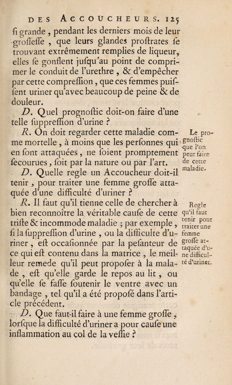 fi grande , pendant les derniers mois de leur •groffeffe , que leurs glandes proftrates fe trouvant extrêmement remplies de liqueur, elles fe gonflent jufqu’au point de compri¬ mer le conduit de l’urethre , & d’empêcher par cette compreflion, que ces femmes puif- fent uriner qu’avec beaucoup de peine & de douleur. D. Quel prognoftic doit-on faire d’une telle fuppreflion d’urine ? R. On doit regarder cette maladie com¬ me mortelle , à moins que les perfonnes qui en font attaquées, ne foient promptement fecourues , foit par la nature ou par l’art. D. Quelle réglé un Accoucheur doit-il tenir , pour traiter une femme greffe atta¬ quée d’une difficulté d’uriner ? R. Il faut qu’il tienne celle de chercher à bien reconnoître la véritable caufe de cette trifte & incommode maladie ; par exemple , fi la fuppreflion d’urine , ou la difficulté d’u¬ riner , eft occafionnée par la pefanteur de ce qui eft contenu dans la matrice , le meil¬ leur remede qu’il peut propofer à la mala¬ de , eft qu’elle garde le repos au lit, ou quelle fe faffe foutenir le ventre avec un bandage , tel qu’il a été propofé dans l’arti¬ cle précédent. D. Que faut-il faire à une femme groffe ? lorfque la difficulté d’uriner a pour caufe une inflammation au col de la veffie ? Le pro^ gnoftic que l’on peut faire de cette maladie» Réglé qu’il faut tenir pour traiter une femme groffe at¬ taquée d’u¬ ne difficul¬ té d’uriner*