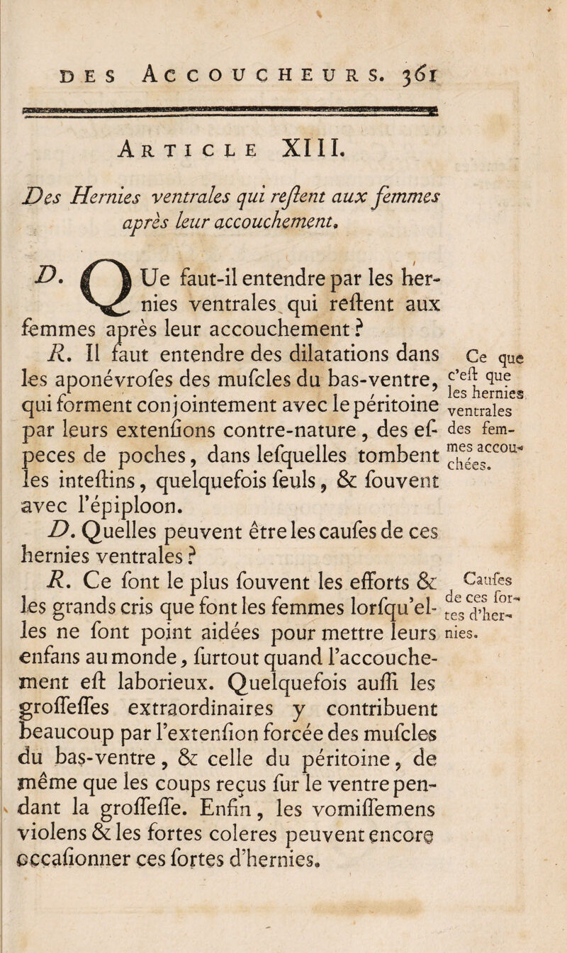jæita»g3aniMgaBEBKBMt5BBMBBBMIHa WP ' '!> 111«1 WgBaaWIWWffP»PWW»ro!8Hj8llWJBgWB!mEWH£3W M||B Article XI IL Des Hernies ventrales qui rejlent aux femmes après leur accouchement, _ - 1 i D. g J Ue faut-il entendre par les her- n^es ventrales qui relient aux femmes après leur accouchement ? R. Il faut entendre des dilatations dans Ce que les aponévrofes des mufcles du bas-ventre, ^ • /* •• 1 / * • les hernies qui forment conjointement avec lepentome ventrales par leurs extenûons contre-nature, des ef- des fem- peces de poches, dans lefquelles tombent ^ea^cou les inteftins, quelquefois feuls, & fouvent avec Tépiploon. D. Quelles peuvent être les caufes de ces hernies ventrales ? R. Ce font le plus fouvent les efforts & Caufes les grands cris que font les femmes lorfqu’el- les ne font point aidées pour mettre leurs nies, enfans au monde, furtout quand l’accouche¬ ment ell laborieux. Quelquefois auffi les groffeffes extraordinaires y contribuent beaucoup par Fextenlîon forcée des mufcles du bas-ventre, & celle du péritoine, de même que les coups reçus fur le ventre pen- a dant la groffeffe. Enfin, les vomifiemens violens&les fortes coleres peuvent encore oçcafionner ces fortes d’hernies.