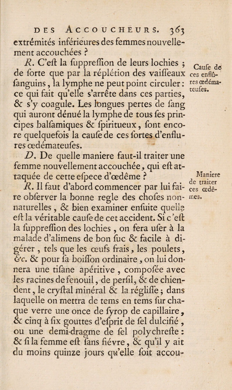 extrémités inférieures des femmes nouvelle¬ ment accouchées ? R. C’eft la fu-ppreffion de leurs lochies ; de forte que par la réplétion des vaifieaux fanguins, la lymphe ne peut point circuler: ce qui fait qu’elle s’arrête dans ces parties, & s’y coagule. Les longues pertes de fang qui auront dénué la lymphe de tous fes prin¬ cipes balfamiques & fpiritueux, font enco¬ re quelquefois la caufede ces fortes d’enflu¬ res œdémateufes. D. De quelle maniéré faut-il traiter une femme nouvellement accouchée , qui eft at¬ taquée de cette efpece d’œdême ? R. Il faut d’abord commencer par lui fai¬ re obferver la bonne réglé des chofes non- naturelles , & bien examiner enfuite quelle eft la véritable caufede cet accident. Si c’eft: la fupprefiîon des lochies , on fera ufer à la malade d’alimens de bon fuc & facile à di¬ gérer , tels que les œufs frais > les poulets, &c, & pour fa boiflon ordinaire, on lui don¬ nera une tifane apéritive , compofée avec les racines de fenouil, de perfil, & de chien¬ dent , le cryftal minéral & la régliiïe ; dans laquelle on mettra de tems en tems fur cha¬ que verre une once de fyrop de capillaire , & cinq à fix gouttes d’efprit de fel dulcifié , ou une demi-dragme de fel polychrefte : & fi la femme eft fans fièvre, & qu’il y ait du moins quinze jours qu’elle foit accou- Caufe de ces enfiû- res œdéma¬ teufes. Maniéré de traiter ces œdè¬ mes.