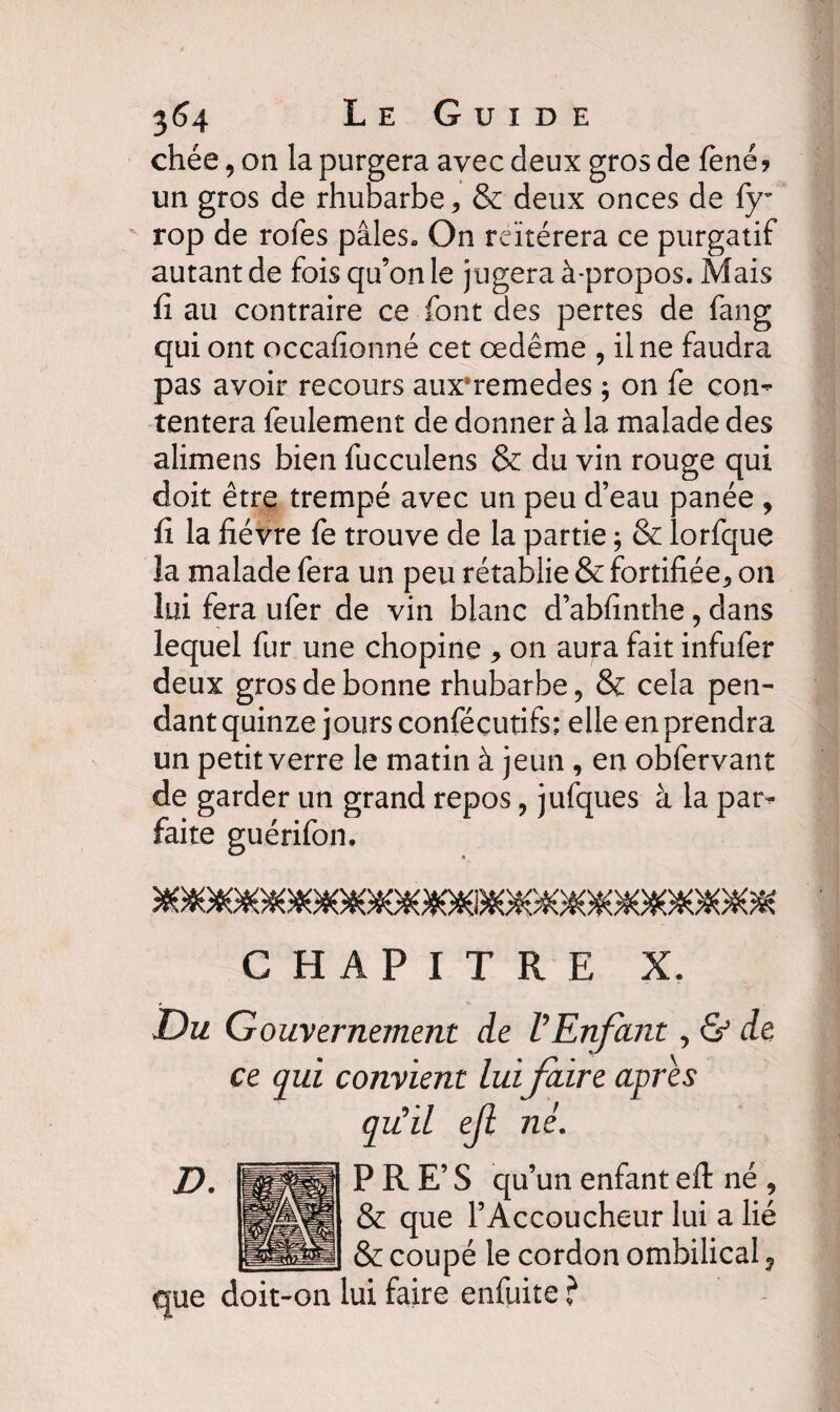 3^4 Le Guide chée, on la purgera avec deux gros de fené? un gros de rhubarbe * & deux onces de fy- rop de rôles pâles» On réitérera ce purgatif autant de fois qu’on le jugera à-propos. Mais fi au contraire ce font des pertes de fang qui ont occafîonné cet œdème , il ne faudra pas avoir recours aux*remedes , on fe con¬ tentera feulement de donner à la malade des alimens bien fucculens & du vin rouge qui doit etre trempe avec un peu d eau panee , fi la fièvre fe trouve de la partie ; & lorfque la malade fera un peu rétablie & fortifiée* on lui fera ufer de vin blanc d’abfinthe * dans lequel fur une chopine * on aura fait infufer deux gros de bonne rhubarbe, & cela pen¬ dant quinze jours conféçutifs; elle en prendra un petit verre le matin à jeun , en obfervant de garder un grand repos, jufques à la par¬ faite guérifon, CHAPITRE X. Du Gouvernement de VEnfant, & de ce qui convient lui faire apres qu'il ejl né. PRE’S qu’un enfant efl: né , & que l’Accoucheur lui a lié & coupé le cordon ombilical ? que doit-on lui faire enfuite ?
