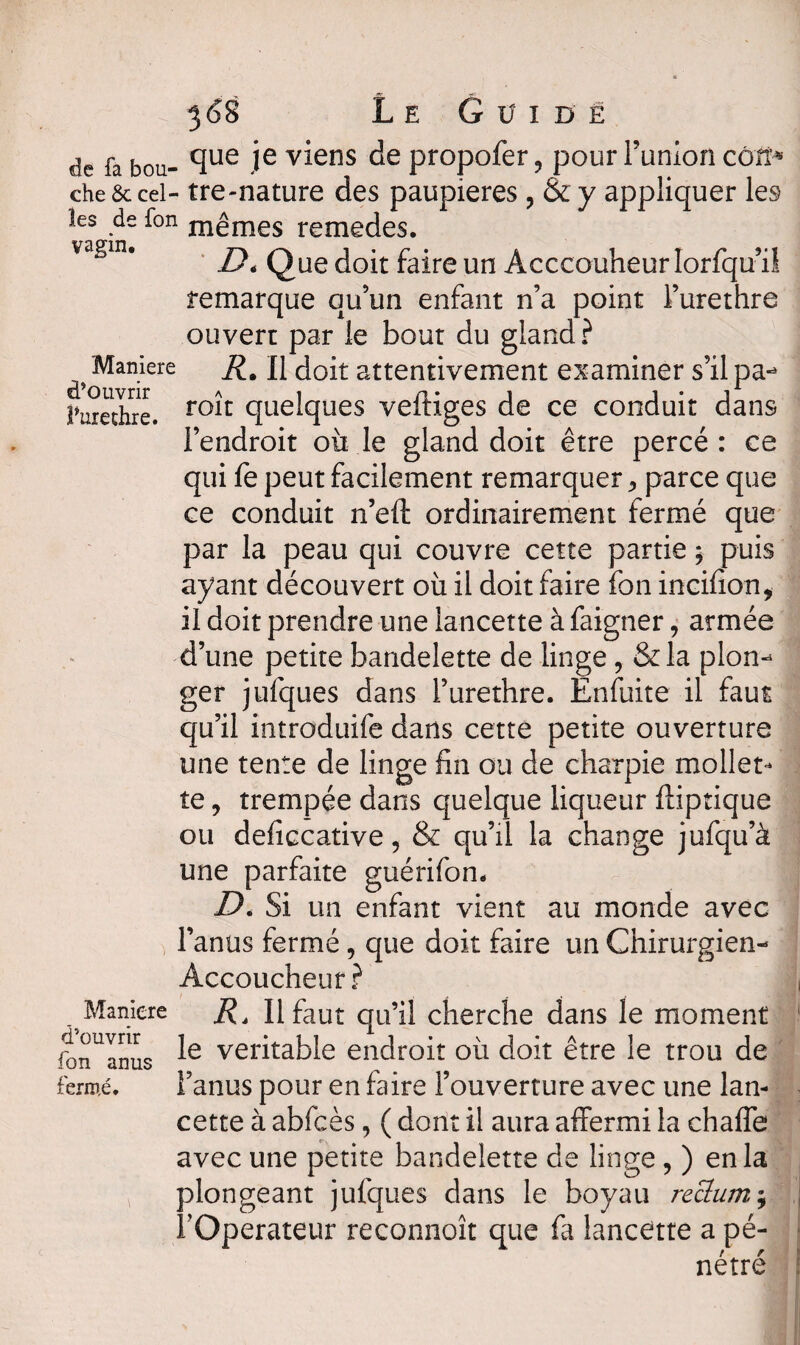 de fa bou- cïue ie v*ens de ptopofer, pour l’union cô'fî-* che&cel- tre-nature des paupières , &y appliquer les les de fon mêmes remedes. vagin. Maniéré d’ouvrir l’urechre. Maniéré d’ouvrir fon anus fermé. De Que doit faire un Acccouheur Iorfqu’ii remarque qu’un enfant n’a point l’urethre ouvert par le bout du gland? R. Il doit attentivement examiner s’ilpa- roît quelques veftiges de ce conduit dans l’endroit où le gland doit être percé: ce qui fe peut facilement remarquer -, parce que ce conduit n’eft ordinairement fermé que par la peau qui couvre cette partie * puis ayant découvert où il doit faire fon incifion, il doit prendre une lancette à faigner, armée d’une petite bandelette de linge, & la plon¬ ger jufques dans l’urethre. Enfuite il faut qu’il introduife dans cette petite ouverture une tente de linge fin ou de charpie mollet¬ te , trempée dans quelque liqueur fliptique ou deficcative, & qu’il la change jufqu’à une parfaite guérifon. De Si un enfant vient au monde avec l’anus fermé, que doit faire un Chirurgien- Accoucheur? . R* II faut qu’il cherche dans le moment le véritable endroit où doit être le trou de l’anus pour en faire l’ouverture avec une lan¬ cette à abfcès, ( dont il aura affermi la chafle avec une petite bandelette de linge , ) en la plongeant jufques dans le boyau reclum ; rOperateur reconnoît que fa lancette a pé¬ nétré