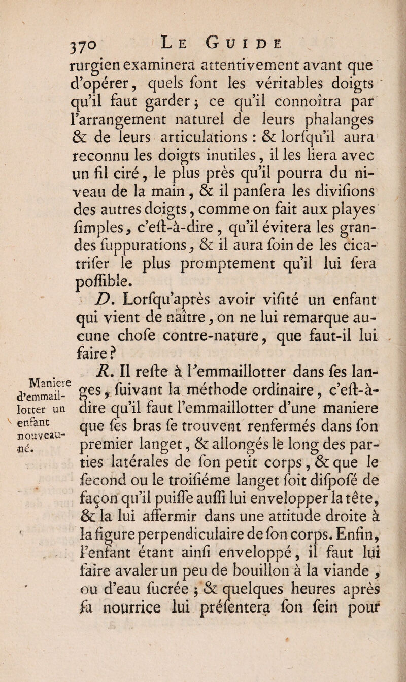37° Le Guide Manieie d’emmail- lotter un enfanc nouveau¬ té. rurgien examinera attentivement avant que d’opérer, quels font les véritables doigts * qu’il faut garder ; ce qu’il connoîtra par l’arrangement naturel de leurs phalanges & de leurs articulations : & lorfqu’il aura reconnu les doigts inutiles, il les liera avec un fil ciré, le plus près qu’il pourra du ni¬ veau de la main, & il panfera les divifions des autres doigts, comme on fait aux playes fimples, c’eft-à-dire , qu’il évitera les gran¬ des fuppurations, & il aura foin de les cica- trifer le plus promptement qu’il lui fera poffible. D. Lorfqu’après avoir vifité un enfant qui vient de naître, on ne lui remarque au¬ cune chofe contre-nature, que faut-il lui faire ? R. Il refte à Femmaillotter dans fes lan¬ ges y fuivant la méthode ordinaire, c’eft-à- dire qu’il faut femmaillotter d’une maniéré que fes bras fe trouvent renfermés dans fon premier langet, & allongés lé long des par¬ ties latérales de fon petit corps , & que le fécond ou le troifiéme langet foit dilpofé de façon qu’il puiffe auffi lui envelopper la tête, & la lui affermir dans une attitude droite à la figure perpendiculaire de fon corps. Enfin, l’enfant étant ainfi enveloppé, il faut lui faire avaler un peu de bouillon à la viande , ou d’eau fucrée $ & quelques heures après £1 nourrice lui préfentera fon fein pour