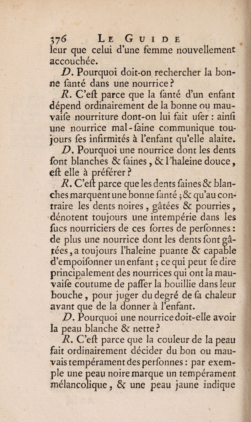 37L e G u i d e leur que celui d’une femme nouvellement accouchée. J9. Pourquoi doit-on rechercher la bon¬ ne fanté dans une nourrice ? R. C’efl: parce que la fanté d’un enfant dépend ordinairement de la bonne ou mau- vaife nourriture dont-on lui fait ufer : ainfi une nourrice mal-faine communique tou¬ jours fes infirmités à l’enfant qu’elle alaite. D. Pourquoi une nourrice dont les dents font blanches & faines, & Thaleine douce, eft elle à préférer ? R. C’efl: parce que les dents faines & blan¬ ches marquent une bonne fanté ; & qu’au con-^ traire les dents noires, gâtées & pourries , -dénotent toujours une intempérie dans les fucs nourriciers de ces fortes de perfonnes : de plus une nourrice dont les dents font gâ¬ tées, a toujours l’haleine puante & capable d’empoifonner un enfant ; ce qui peut fe dire principalement des nourrices qui ont la ma ri¬ vai fe coutume de paffer la bouillie dans leur bouche , pour juger du degré de fa chaleur avant que de la donner à l’enfant. D. Pourquoi une nourrice doit-elle avoir la peau blanche & nette? R. C’efl: parce que la couleur de la peau fait ordinairement décider du bon ou mau¬ vais tempérament des perfonnes : par exem¬ ple une peau noire marque un tempérament mélancolique, & une peau jaune indique