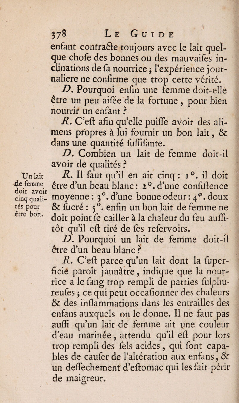 Un laie sde femme doit avoir cinq quali¬ tés pour être bon. 378 Le Guide enfant contraéte toujours avec le lait quel¬ que chofe des bonnes ou des mauvaifes in¬ clinations de fa nourrice $ l’expérience jour¬ nalière ne confirme que trop cette vérité. D. Pourquoi enfin une femme doit-elle être un peu aifée de la fortune, pour bien nourrir un enfant ? R. C’eft afin qu’elle puifle avoir des ali- mens propres à lui fournir un bon lait, & dans une quantité fuffîfante. D. Combien un lait de femme doit-il avoir de qualités ? R. Il faut qu’il en ait cinq : i°. il doit être d’un beau blanc : 20. d’une confidence moyenne: 30. d’une bonne odeur : 4Q. doux & fucré : 50. enfin un bon lait de femme ne doit point fe cailler à la chaleur du feu auffi- tôt qu’il eft tiré de fes refervoirs. D. Pourquoi un lait de femme doit-il être d’un beau blanc ? R. C’efl: parce qu’un lait dont la fuper- ficie paroît jaunâtre, indique que la nour¬ rice a le fang trop rempli de parties fulphu- reufes ; ce qui peut occafionner des chaleurs & des inflammations dans les entrailles des enfans auxquels on le donne. Il ne faut pas auffi qu’un lait de femme ait une couleur d’eau marinée, attendu qu’il efl: pour lors trop rempli des fels acides , qui font capa¬ bles de caufer de l’altération aux enfans, & un deflechemenf d’eftomac qui les fait périr de maigreur.