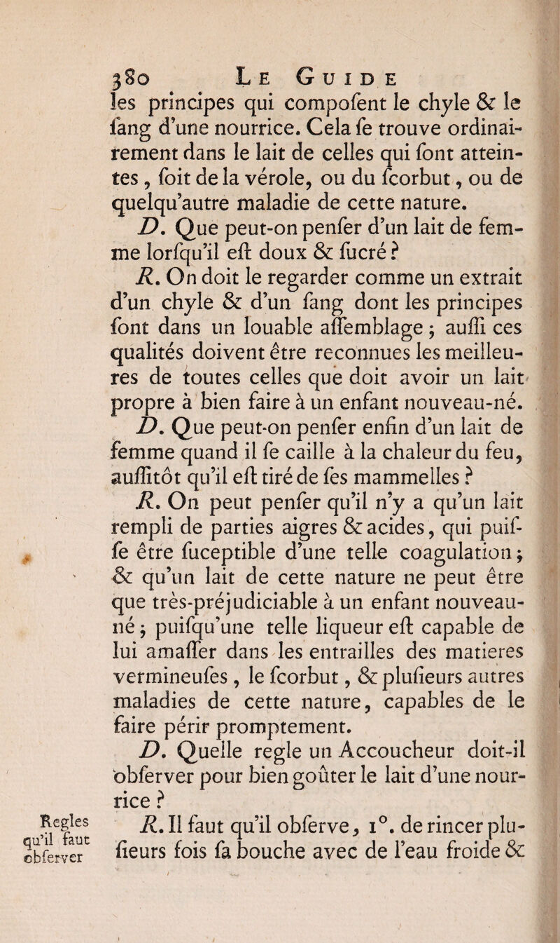 # Réglés qu’il faut cbferver 380 Le Guide les principes qui compofent le chyle & le fang dune nourrice. Celafe trouve ordinai¬ rement dans le lait de celles qui font attein¬ tes , foit de la vérole, ou du fcorbut, ou de quelqu autre maladie de cette nature. D. Que peut-on penfer d’un lait de fem¬ me lorfqu’il eft doux & fucré ? R. On doit le regarder comme un extrait d’un chyle & d’un fang dont les principes font dans un louable afîemblage 5 aufii ces qualités doivent être reconnues les meilleu¬ res de toutes celles que doit avoir un lait propre à bien faire à un enfant nouveau-né. D. Que peut*on penfer enfin d’un lait de femme quand il fe caille à la chaleur du feu, auffitôt qu’il eft tiré de fes mammelles ? R. On peut penfer qu’il n’y a qu’un lait rempli de parties aigres & acides , qui puif- fe être fuceptible d’une telle coagulation ; & qu’un lait de cette nature ne peut être que très-préjudiciable à un enfant nouveau- né } puifqu’une telle liqueur eft capable de lui amaffer dans les entrailles des matières vermineufes , le fcorbut, &plufieurs autres maladies de cette nature, capables de le faire périr promptement. D. Quelle réglé un Accoucheur doit-il obferver pour rice ? R. Il faut qu’il obferve, i°. de rincer plu- fieurs fois fa bouche avec de l’eau froide & bien goûter le lait d’une nour-