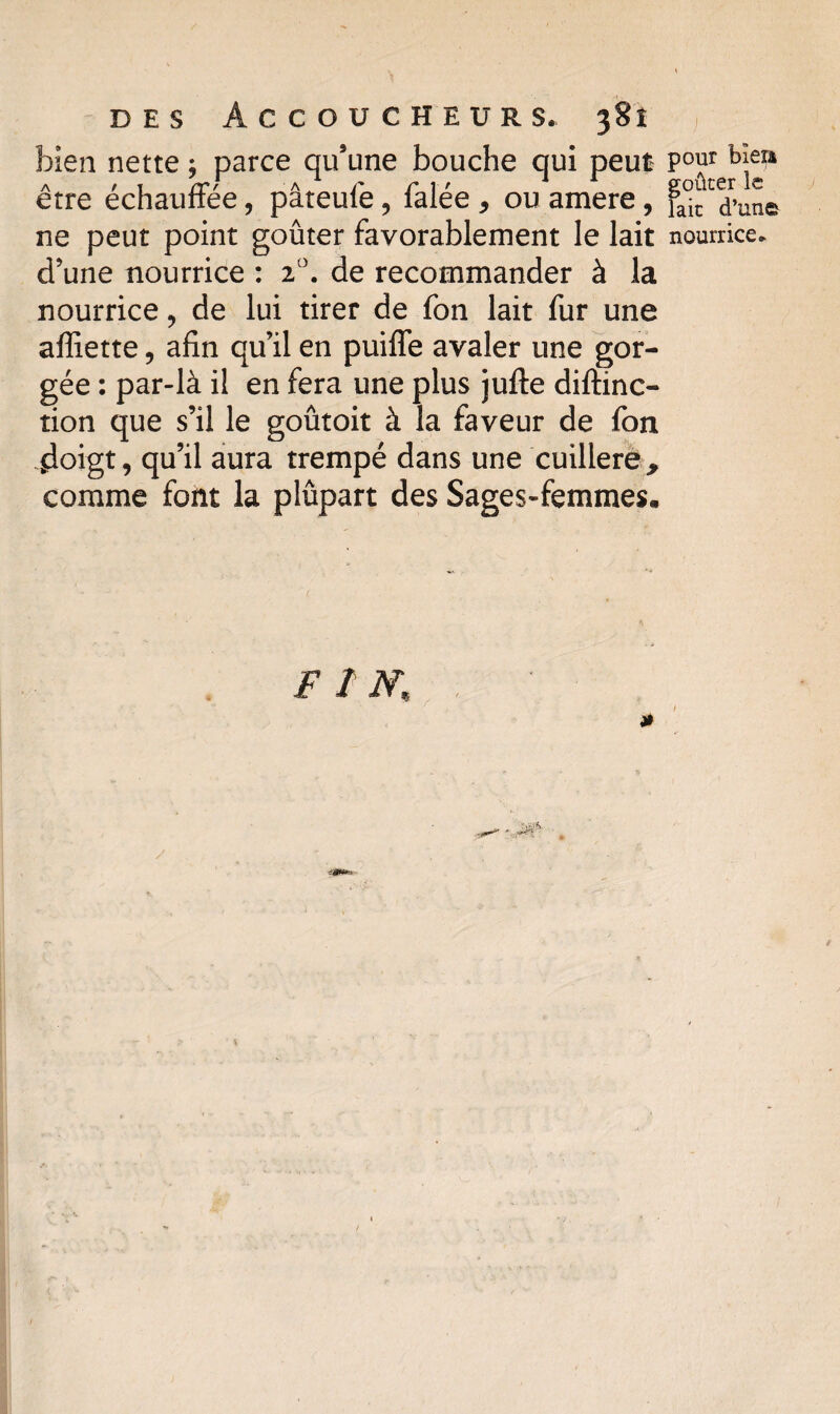 bien nette ; parce qu’une bouche qui peut être échauffée, pâteuiê, falée * ou amere, ne peut point goûter favorablement le lait d’une nourrice : 2°. de recommander à la nourrice ? de lui tirer de fon lait fur une affiette, afin qu’il en puiffe avaler une gor¬ gée : par-là i! en fera une plus jufte diftinc- tion que s’il le goûtoit à la faveur de fon doigt, qu’il aura trempé dans une cuillère , comme font la plûpart des Sages-femmes. pour bïera goûter le lait d’une nourrice.