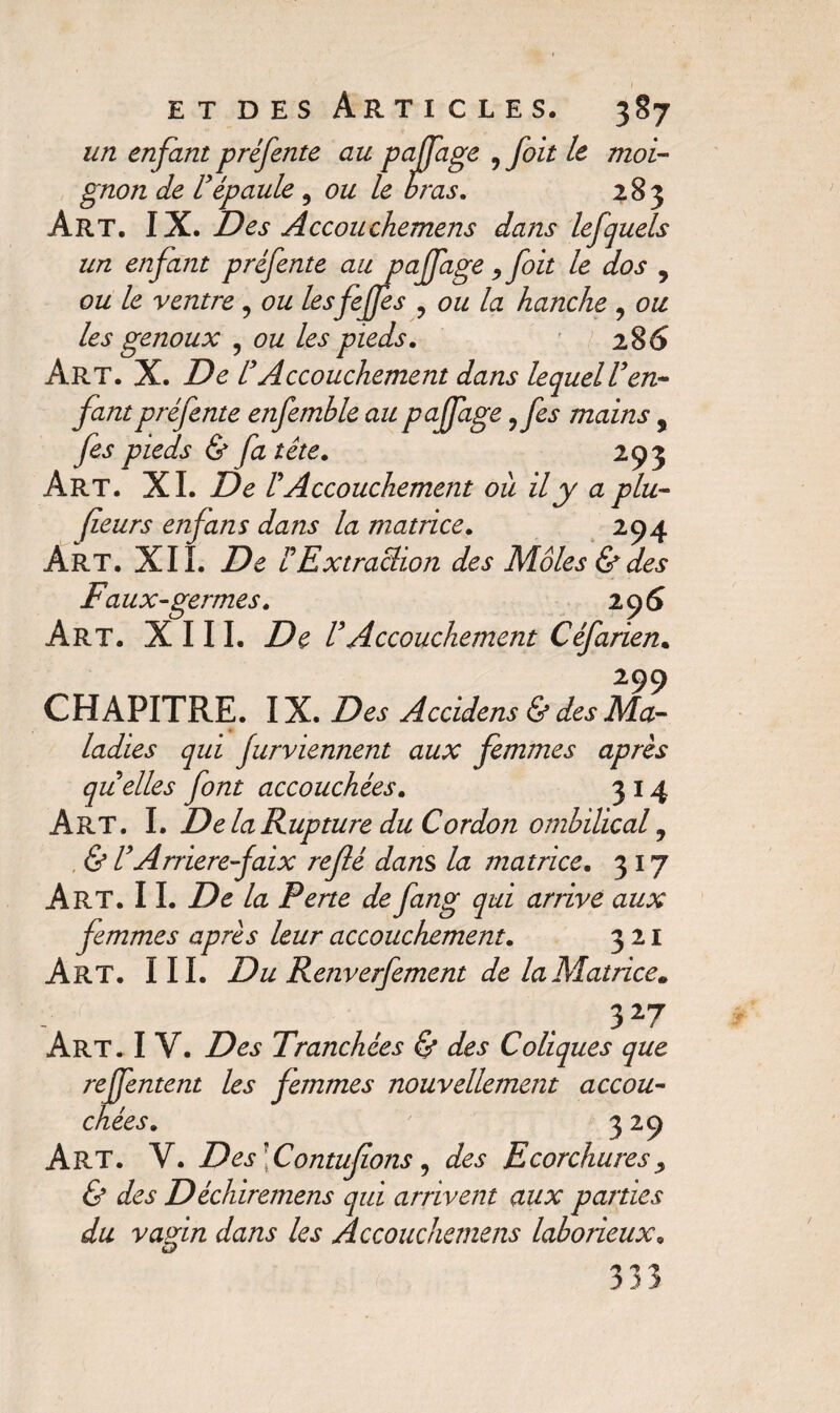 un enfant préfente au paffage 9 foit le moi¬ gnon de U épaule 9 ou le bras. 283 Art. IX. Des Accouchemens dans lefquels un enfant préfente au paffage 9foit le dos 9 ou le ventre 9 ou lesfijjes 9 ou la hanche 9 ou les genoux ? ou les pieds. 286 Art. X. De lyAccouchement dans lequelVen¬ fant préfente enfemble au paffage 9 fis mains s fis pieds & fa tête. 293 Art. XI. De rAccouchement où il y a plu- feurs enfans dans la matrice. 294 Art. XII. De b Extraction des Môles & des F aux-germes. 296 Art. XIII. De b Accouchement Céfarien. 299 CHAPITRE. IX. Des Accidens & des Ma¬ ladies qui furviennent aux femmes après quelles font accouchées. 314 Art. I. De la Rupture du Cordon ombilical 9 & b Arriéré faix refié dans la matrice. 317 Art. IL De la Perte de fang qui arrivé aux femmes après leur accouchement. 321 Art. III. Du Renverfiment de la Matrice. 3 27 Art. I V. Des Tranchées <§* des Coliques que reffentent les femmes nouvellement accou¬ chées. 329 Art. V. Des\Contufions, des Ecorchures , & des Déchiremens qui arrivent aux parties du vagin dans les Accouchemens laborieux. O 333