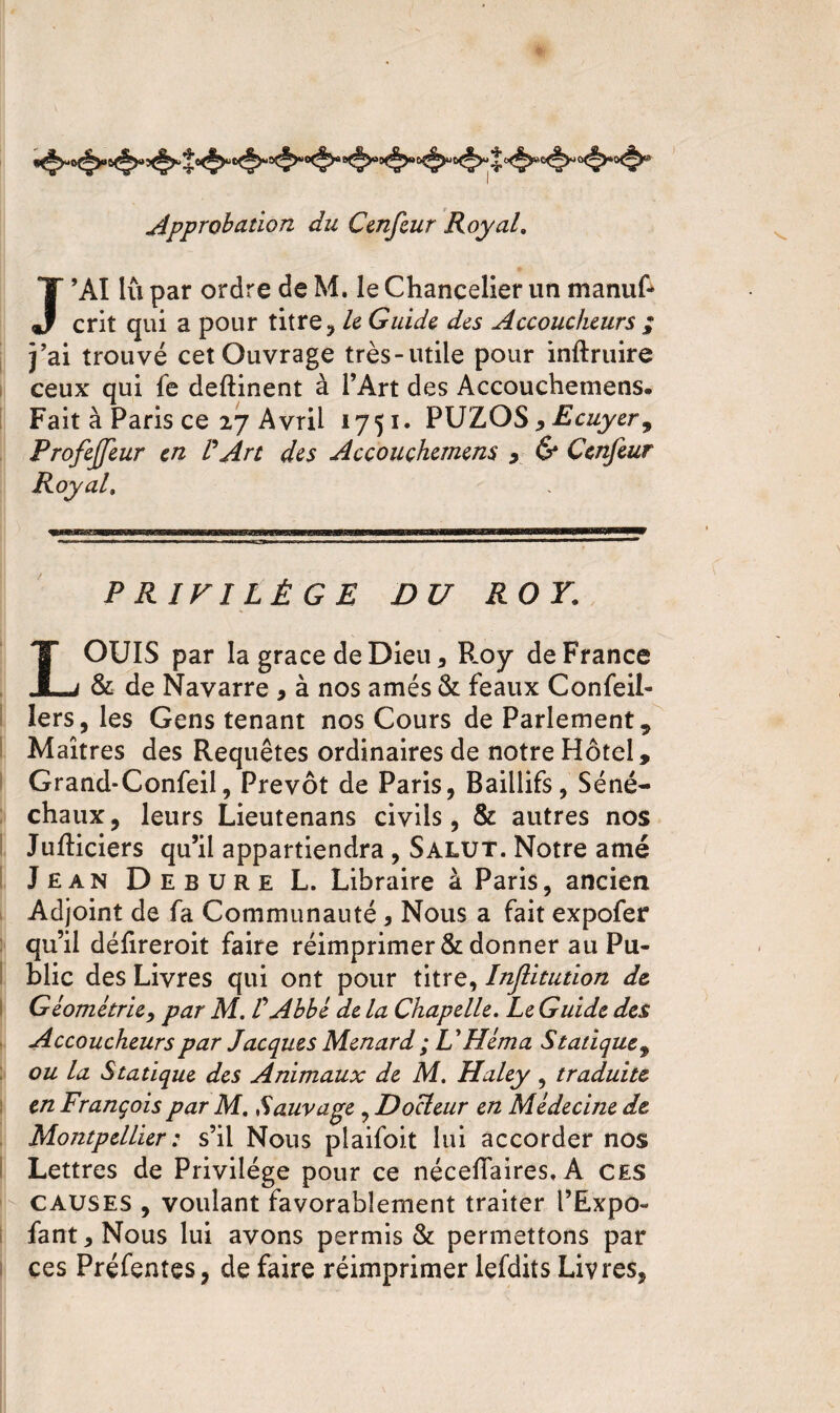 Approbation du Cenfeur Royal. J’AI lu par ordre de M. le Chancelier un manuf- crit qui a pour titre, le Guide des Accoucheurs ; Y ai trouvé cet Ouvrage très-utile pour inftruire ceux qui fe deftinent à l’Art des Accouchemens. Fait à Paris ce 27 Avril 1751. PUZOS * Ecuyer ^ ProfeJJeur en /’Art des Accouchemens y & Cenfeur Royal. ‘Xffff,TTrr,,*mTiirw^'ri»TgbngBMiiiMvrMrirr.rTiii,ri 1, m 1 11171' TrnrnB-wwrimi?^^ ti ym PRIVILÈGE DU ROY. LOUIS par la grâce de Dieu, Hoy de France & de Navarre , à nos amés & féaux Confeil- lers, les Gens tenant nos Cours de Parlement, Maîtres des Requêtes ordinaires de notre Hôtel, Grand-Confeil, Prévôt de Paris, Baillifs, Séné¬ chaux, leurs Lieutenans civils, & autres nos Jufliciers qu’il appartiendra , Salut. Notre amé Jean Debure L. Libraire à Paris, ancien Adjoint de fa Communauté , Nous a fait expofer qu’il délireroit faire réimprimer & donner au Pu¬ blic des Livres qui ont pour titre, Inflitution de Géométrie, par M. V Abbé de la Chapelle. Le Guide des Accoucheurs par Jacques Ménard ; UHéma Statique , ou la Statique des Animaux de M. Haley , traduite en François par M. Sauvage, Docteur en Médecine de Montpellier : s’il Nous plaifoit lui accorder nos Lettres de Privilège pour ce néceffaires, A CES causes , voulant favorablement traiter l’Expo- fant, Nous lui avons permis & permettons par ces Préfentes, de faire réimprimer lefdits Livres,
