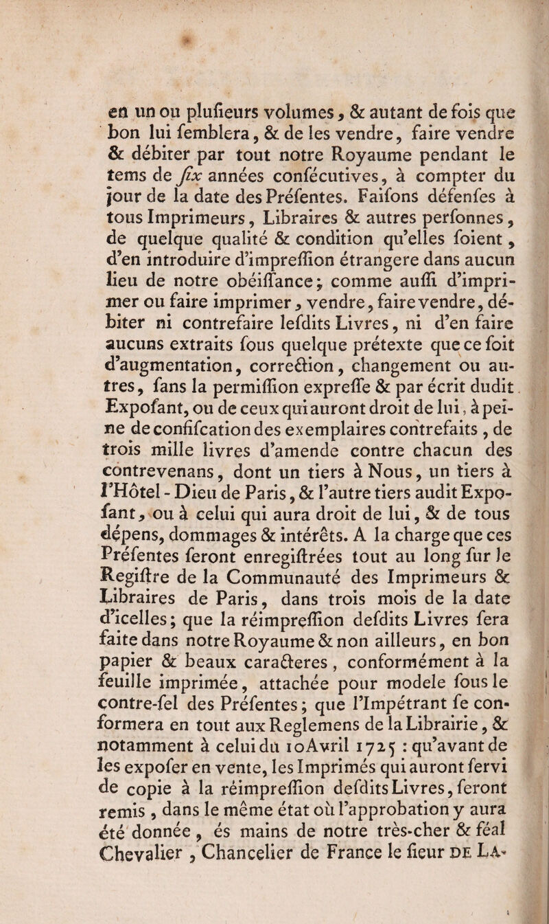 en un ou plufieurs volumes, & autant de fois que bon lui femblera, & de les vendre, faire vendre & débiter par tout notre Royaume pendant le tems de jîx années confécutives, à compter du jour de la date des Préfentes» Faifons défenfes à tous Imprimeurs, Libraires St autres perfonnes, de quelque qualité & condition qu’elles foient, d’en introduire d’imprefïïon étrangère dans aucun lieu de notre obéiffance; comme aufli d’impri¬ mer ou faire imprimer , vendre, faire vendre, dé¬ biter ni contrefaire lefdits Livres, ni d’en faire aucuns extraits fous quelque prétexte quecefoit d’augmentation, corre&ion, changement ou au¬ tres, fans la permiflion expreffe St par écrit dudit Expofant, ou de ceux qui auront droit de lui, à pei¬ ne deconfifcationdes exemplaires contrefaits , de trois mille livres d’amende contre chacun des contrevenans, dont un tiers à Nous, un tiers à THôtel - Dieu de Paris, & l’autre tiers audit Expo¬ fant , ou à celui qui aura droit de lui, St de tous dépens, dommages & intérêts. A la charge que ces Préfentes feront enregiftrées tout au long fur le Regiftre de la Communauté des Imprimeurs & Libraires de Paris, dans trois mois de la date d’icelles ; que la réimpreffion defdits Livres fera faite dans notre Royaume & non ailleurs, en bon papier St beaux carafteres , conformément à la feuille imprimée, attachée pour modèle fous le çontre-fei des Préfentes ; que l’Impétrant fe con¬ formera en tout auxReglemens de la Librairie, & notamment à celui du ioAvril 1725 : qu’avant de les expofer en vente, les Imprimés qui auront fervi de copie à la réimpreffion defdits Livres, feront remis , dans le même état où l’approbation y aura été donnée , és mains de notre très-cher & féal Chevalier , Chancelier de France le fleur de La-