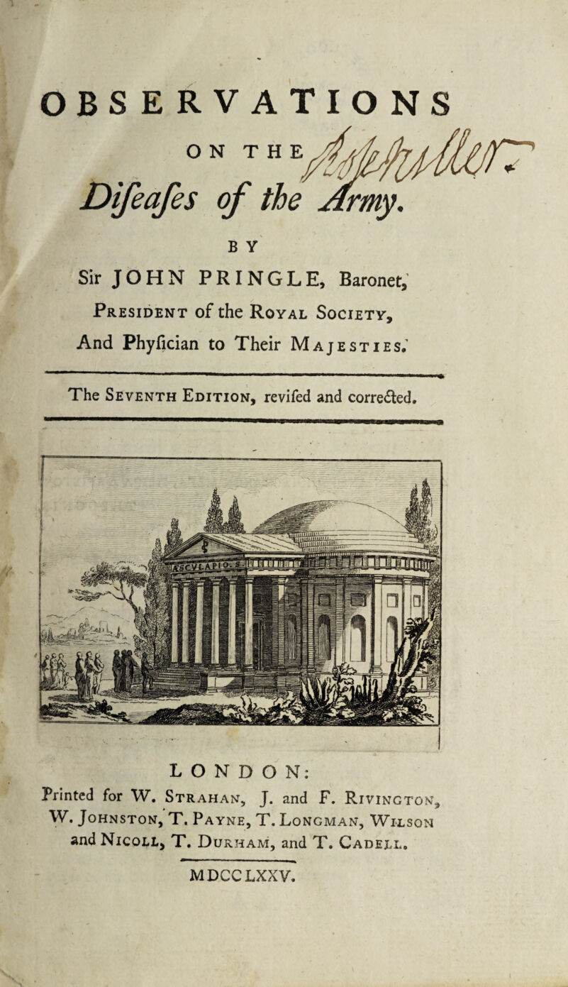 OBSERVATIONS B Y Sir JOHN PRINGLE, Baronet, President of the Royal Society, And Phyfician to Their Majesties; The Seventh Edition, revifed and corrected. LONDON: Printed for W. Strahan, J. and F. Rivington, W. Johnston, T. Payne, T. Longman, Wilson and Nicoll, T. Durham, and T. Cadejll. MDCCLXXV.