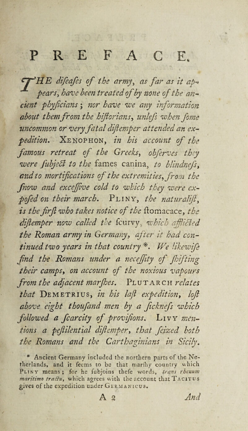 PREFACE difieafes of the army, as far as it ap pears, have been treated of by none of the an¬ cient phyficians; nor have we any information about them from the hijiorians, nnlefs when fome uncommon or very fatal difiemper attended an ex¬ pedition. Xenophon, in his account of the famous retreat of the Greeks, obferves they were fubjedl to the fames canina, to blindnefs, and to mortifications of the extremities, from the fnow and excefiive cold to which they were cx- pofed on their march. Pliny, the naturalift, is the firjl who takes notice of the ftomacace, the difiemper now called the fc urvy5 which aifiicled the Roman army in Germany, after it had con¬ tinued two years in that country *. We likewife find the Romans under a necefjity of fhifting their camps, on account of the noxious vapours from the adjacent marjhes. Plutarch relates that Demetrius, in his loft expedition, loft above eight thoufand men by a ficknefs which followed a fear city of provifions. Livy men¬ tions a pejlilential difiemper, that feized both the Romans and the Carthaginians in Sicily. # Ancient Germany included the northern parts of the Ne¬ therlands, and it feems to be that nrarihy country which Pliny means ; for he fubjoins thefe words, trans rhenum maritime traSiu, which agrees with the account that Tacitus gives of the expedition under Germanicus.