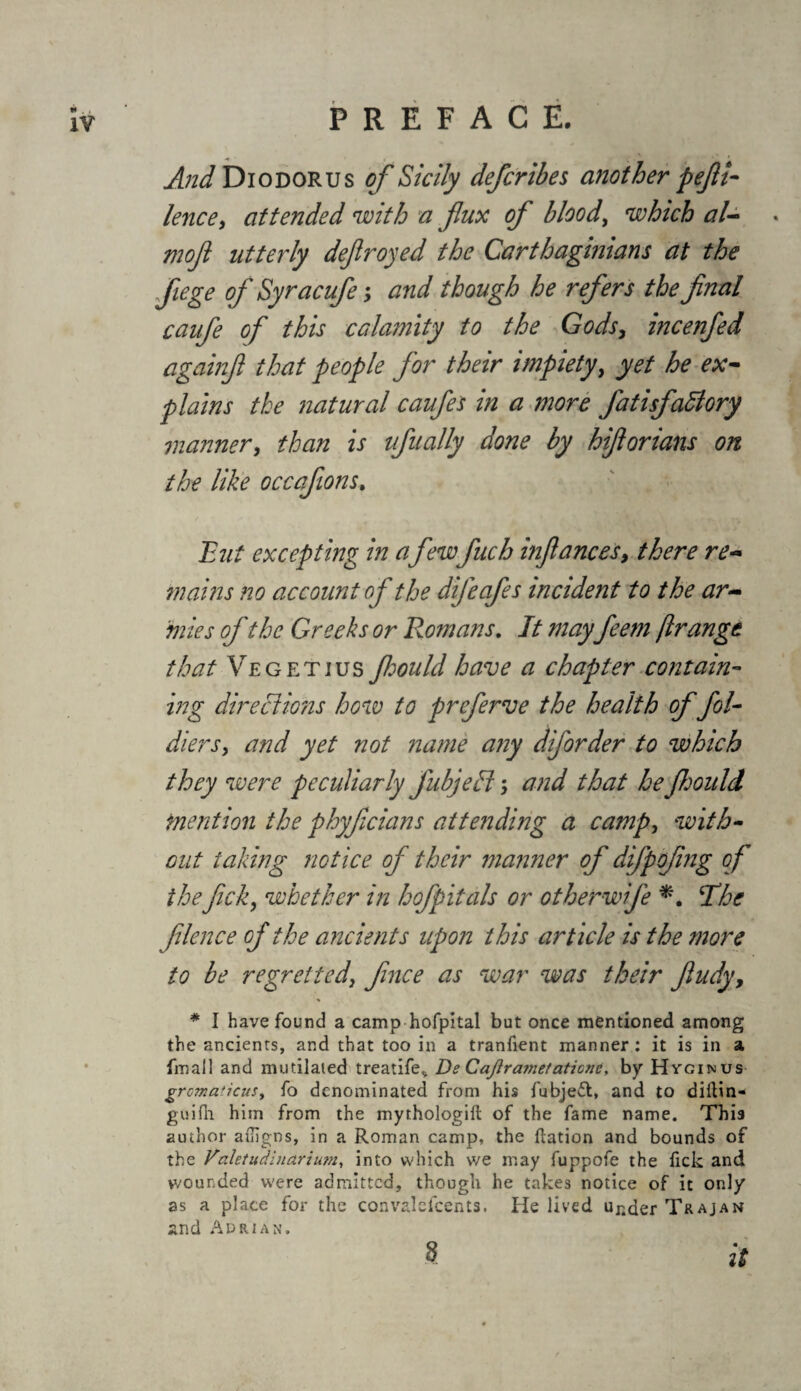 And Diodorus of Sicily defcribes another pefii- lence, attended with a flux of bloody which al- . mojl utterly defrayed the Carthaginians at the fiege of Syracufe; and though he refers the final caufe of this calamity to the Gods, incenfed againfi that people for their impiety, yet he ex- plains the natural caufes in a more fatisfadlory manner, than is ufually done by hifiorians on the like occafions. But excepting in a few fuch infiances, there re- mains no account of the difeafes incident to the ar¬ mies of the Greeks or Romans. It mayfeem ft range that Vegetius Jhould have a chapter contain¬ ing directions how to preferve the health of fol- diersy and yet not name any diforder to which they were peculiarly fubjeli; and that he Jhould mention the phyficians attending a campy with¬ out taking notice of their manner of difpofing of theficky whether in hofpitals or otherwife *. ‘The filence of the ancients upon this article is the more to be regreitedy fince as war was their fiudy9 * * I have found a camp hofpital but once mentioned among the ancients, and that too in a tranfient manner : it is in a final! and mutilated treatife, De Caflrajnefaticnc, by Hygimus gromaticus, fo denominated from his fubjefl, and to diftin- guilh him from the mythologift of the fame name. This author ailigns, in a Roman camp, the Ration and bounds of the Valetudinariutn, into which we may fuppofe the fick and wounded were admitted, though he takes notice of it only as a place for the convalelcents. He lived Ur.der Trajan and Adrian. 8 it