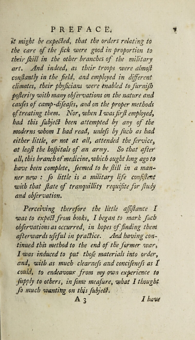 it might be expected, that the orders relating to the care of the fck were good in proportion to their Jkill in the other branches of the military art. And indeedas their troops were almojl conjlantly in the fields and employed in different climates, their phyfcians were Enabled tofurnifh poferify with many obfervations on the nature and caufes of camp-difeafes, and on the proper methods of treating them. Nor 5 when I was firf employed\ had this fubjedl been attempted by any of the moderns whom I had ready unlefs by fuch as had either little, or not at all, attended the fervice$ at leaf the hojpitals of an army. So that after ally this branch of medicine, which ought long ago to have been complete, feemed to be fill in a man¬ ner new : fo little is a military life confiflent with that fate of tranquillity requifite for jludy and obfervation. Perceiving therefore the little affflance I was to expect from books, I began to mark fuch obfervations as occurred, in hopes of finding them afterwards ufeful in practice. And having con¬ tinued this method to the end of the former war, I was induced to put thofe materials into order, and, with as much clearnefs and concifenefs as 1 could, to endeavour from my own experience to fupply to others, in feme meafure, what I thought fo much wanting on this fubjedl> 1 haVd