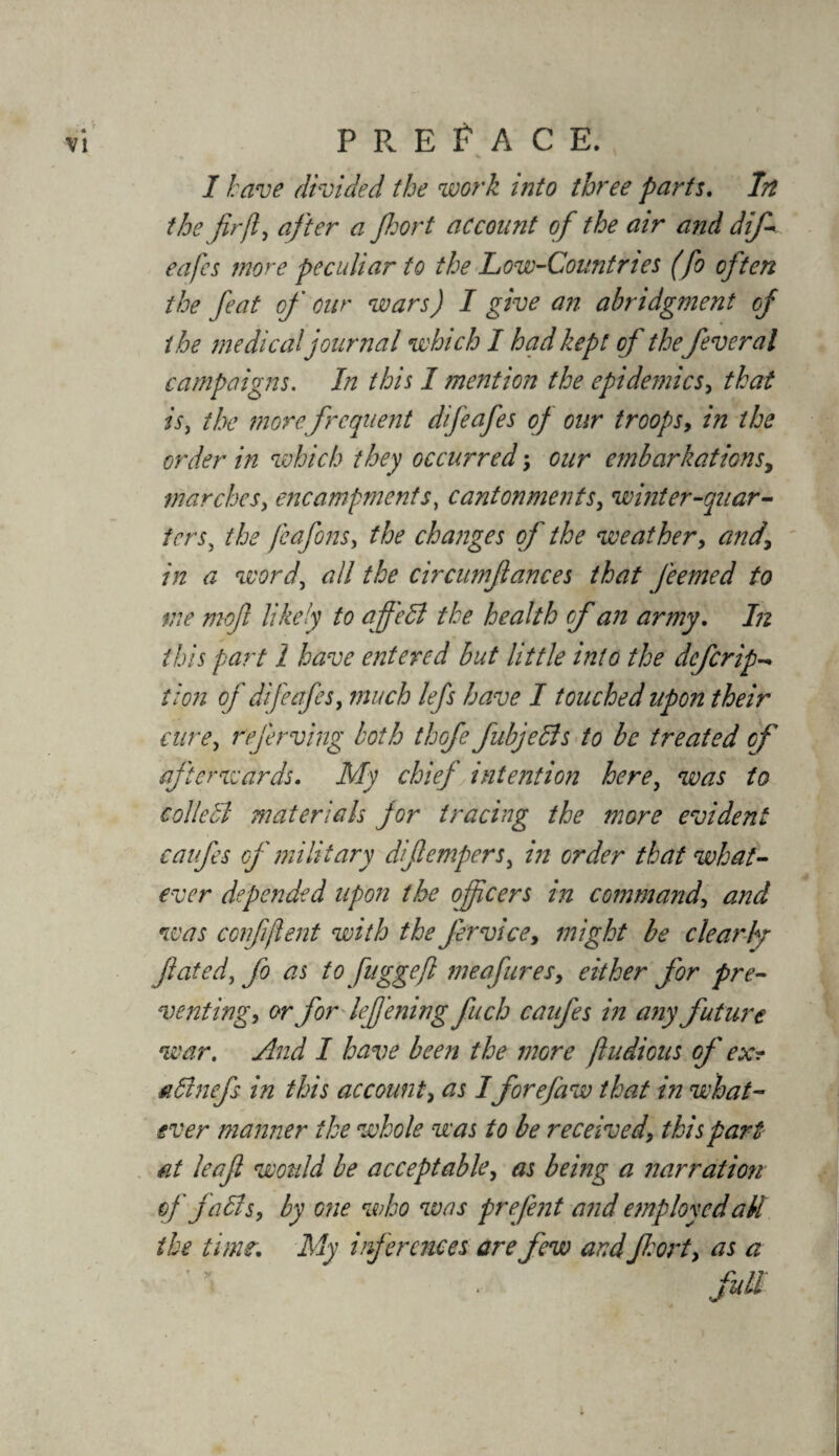 I have divided the work into three parts. In the fir ft, after a fort account of the air and dif- eafes more peculiar to the Low-Countries (fo often the feat of cur wars) I give an abridgment cf the medical journal which I had kept of thefever al campaigns. In this I mention the epidemics, that is, the more frequent difeafes of our troops, in the order in which they occurred; our embarkations, marches, encampments, cantonments, winter-quar¬ ters, the feafons, the changes of the weather, and\ in a word, all the circumftances that feemed to me mof likely to ajfi'edl the health cf an army. In this part 1 have entered but little into the defer ip* tion of difeafes, much lefs have I touched upon their cure, referving both thofe fubjells to be treated cf afterwards. My chief intention here, was to collebl materials for tracing the more evident caufes cf military dfempers, in order that what¬ ever depended upon the officers in command, and was con ft [lent with the Jervice, might be clearly fated, fo as tofuggejl me a fares, either for pre¬ venting, or for leffening fuch caufes in any future war. And I have been the more fludious of ex? ■adhiefs in this account, as I forefaw that in what¬ ever manner the whole was to be received, this part at leaf wotdd be acceptable, as being a narration of falls, by one who was prefent and employed all the time. My inferences are few and fort, as a full