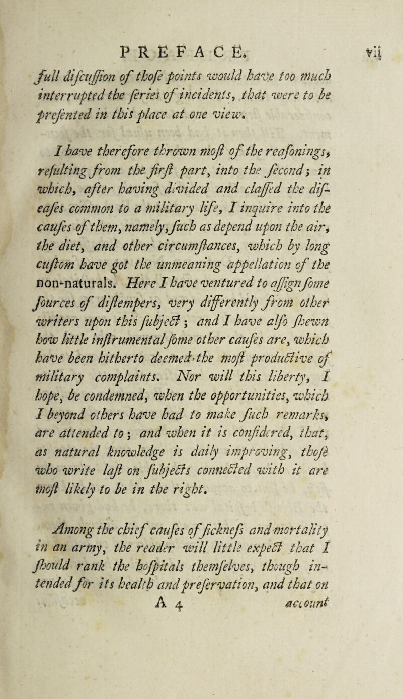 full difcufiion of thofe points would have too much interrupted the feries of incidents, that were to be prefented in this place at one view. I have therefore thrown rnojl of the reafonings* refitlting from the firjl party into the fecond; in which, after having divided and clafjed the dif cafes common to a military life, I inquire into the caufes of them> namely finch as depend upon the air* the diety and other circumfianceSy which by long cuftoni have got the unmeaning appellation of the non^natu r als. Here I have ventured to afiign fome fources of diflempers, very differently from other writers upon this fubjeCt; and I have afio fiewn how little inflrumental fome other caufes arey which have been hitherto deemed'the mojl productive of military complaints* Nor will this liberty> I hope, be condemned, when the opportunities, which I beyond others have had to make fuch remarks> are attended to; and when it is confidcrcd\ ihati as natural knowledge is daily improving, thofi who write lafi on JitbjeCfs connected with it are mojl likely to be in the right. Among the chief caufes of ficknefs and mortality in an armyy the reader will little expeCl that I fieould rank the hcfpitals themfelveSy though in¬ tendedfor its health andprefervatioiiy and that on * A 4 account