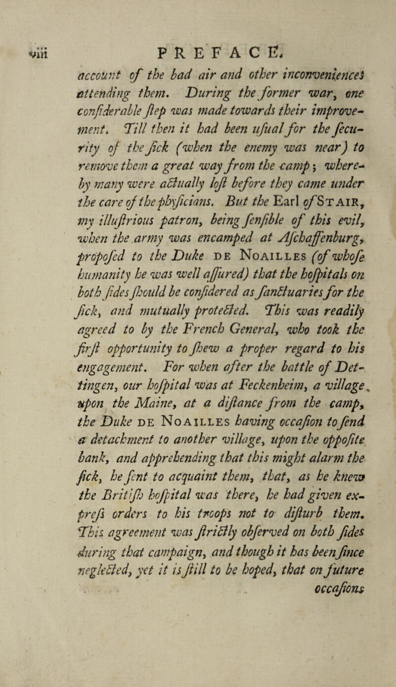 account of the bad air and other inconvenienceS attending them. During the former war, one con/iderable ftep was made towards their improve¬ ment. Dill then it had been ufualfor the feen¬ tity of thefck (when the enemy was near) to remove them a great way from the camp; where¬ by many were actually lof before they came under the care of the pbyficians. But the Earl o/’Stair, my illufrious patron, being fenfible of this evil, when the army was encamped at Afchaffenburg, propofed to the Duke de Noailles (of whofe humanity he was well ajfured) that the hofpitals on both fdesJhould be confidered as fankluariesfor the ficky and mutually protected. This was readily agreed to by the French General, who took the firji opportunity to Jhew a proper regard to his engagement. For when after the battle of Det- tingen, our hofpital was at Feckenheim, a village , upon the Maine, at a difance from the camp, the Duke de Noailles having occafion to fend a detachment to another village, upon the oppofite bank, and apprehending that this might alarm the fick, he fent to acquaint them, that, as he knew the Brit if: hofpital was there, he had given ex- prefs orders to his troops not to difur b them. Dhis agreement was fridlly obferved on both fides during that campaign, and though it has been fmee neglected, yet it is fill to be hoped\ that on future occafiom