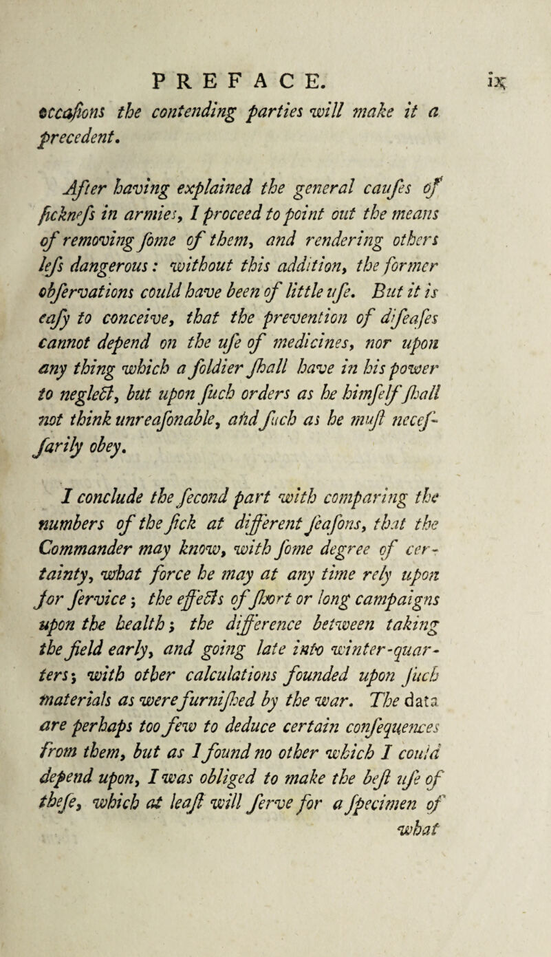 cccafions the contending parties will make it a precedent. After having explained the general caufes of ficknfs in armies, I proceed to point out the means of removing fome of them, and rendering others lefs dangerous: without this addition, the former obfervations could have been of little life. But it is eafy to conceive, that the prevention of dfeafes cannot depend on the ufe of medicines, nor upon any thing which a foldier fhall have in his power to neglett, but upon fuch orders as he him/elffall not think unreafonable, ahd fuch as he mujl necefi farily obey. I conclude the fecond part with comparing the numbers of the fick at different Jeafons, that the Commander may know, with fome degree of cer¬ tainty, what force he may at any time rely upon f or fervice; the effedls of floort or long campaigns upon the health; the difference between taking the field early, and going late into winter-quar¬ ters', with other calculations founded upon fuch materials as werefurnifed by the war. The data are perhaps too few to deduce certain confeqiiences from them, but as 1found no other which I could depend upon, I was obliged to make the befl ufe of thefe> which at leaf will ferve for a fpecimen of what