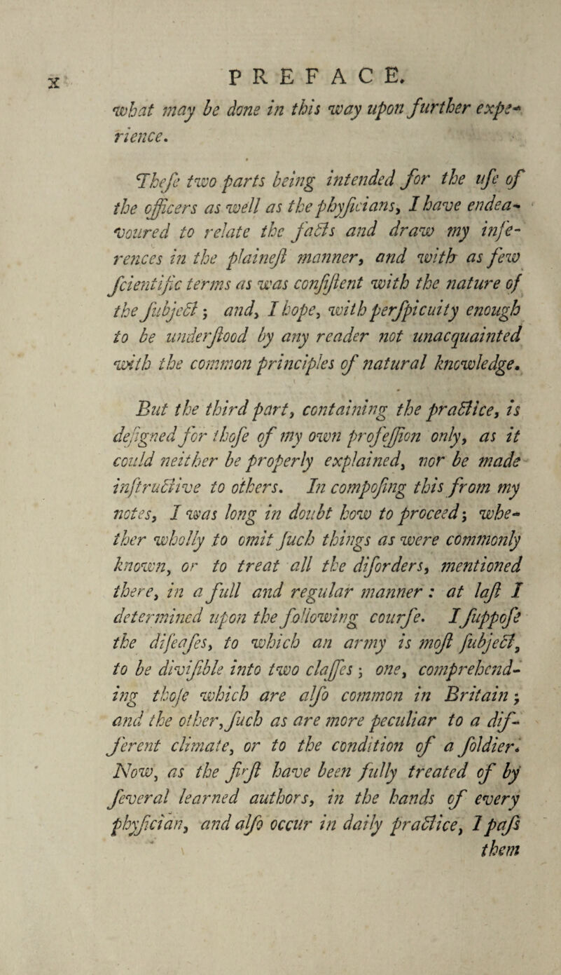 what may be done in this way upon further expe¬ rience. cIkefe two parts being intended for the ufe of the officers as well as the phyfcians, I have endea- Voured to relate the faffs and draw my infe¬ rences in the plaineji manner, and with as few feientife terms as was confifi.ent with the ?iature of the fubjeff 5 and) I hope) with perfpicuity enough to be underfood by any reader not unacquainted with the common principles of natural knowledge. i y  But the third party containing the praffice, is defgned for thofe of my own profeffon only, as it could neither be properly explained, nor be made inftruffive to others. In compofing this from my notes, I was long in doubt how to proceed; whe¬ ther wholly to omit fuch things as were commonly known, or to treat all the diforders, ?nentioned there y in a full and regular manner: at laf I determined upon the following courfe. I fuppofe the difeafeSy to which an army is 7nof fubjeff7 to be divifible into two clajfes ; one, comprehend- ing thofe which are alfo common in Britain, and the other, fuch as are more peculiar to a dif¬ ferent climatey or to the condition of a foldier* Now, as the ff have been fully treated of by feveral learned authorsy in the hands of every phyf eiarty and alfo occur in daily praffice, 1 pafs them