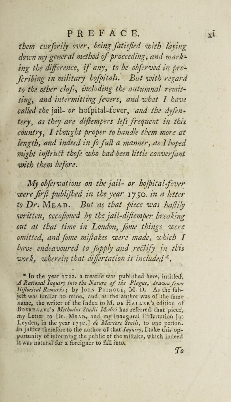 them curforily ever, being fatisfed with laying down my general method of proceeding, and mark- ing the difference, // any, obferved in pre- feribing in military hofpitals. w/VA regard to the other clafs, including the autumnal remit¬ ting^ and intermitting fevers, what I have called the jail- <?r hofpital-fever, the dyfea¬ tery ^ as they are diftempers lefs frequent in this country, I thought proper to handle them more at length, and indeed in fo full a manner, tfj-1 hoped might injlrudl thofe who had been little converfant with them before. , \ * ■ * / .My obfer vat ions on the jail- or hofpitalfever were firjl publifked in the year 1750. ^ letter to Dr. Mead. But as that piece was haftily written, ccccfioned by the jail-diftemper breaking cut at that time in London, fome things were omitted, and fome mifakes were made, which I have endeavoured to fupply and rectify in this work, wherein that differtation is included*. * In the year 1722. a treatife was publlfhed here, intided, A Rational Inquiry into the Nature of the Plague, drawn from Hiflorical Remarks \ by John Pringle, M. D. As the fub- Jeft was fimilar to mine, and as the author was of the fame name, the writer of the index to M. de Haller’s edition of Boerkaave’s Methodus Studii Medici has referred that piece, my Letter to Dr. Mead-, and my Inaugural Differ tation [at Leyden, in the year 173c.] de Marcore Senili, to one perion. In juftice therefore to the author of that Inquiry, I take this op¬ portunity of informing the public of the miilake, which indeed it was natural for a foreigner to fall into.