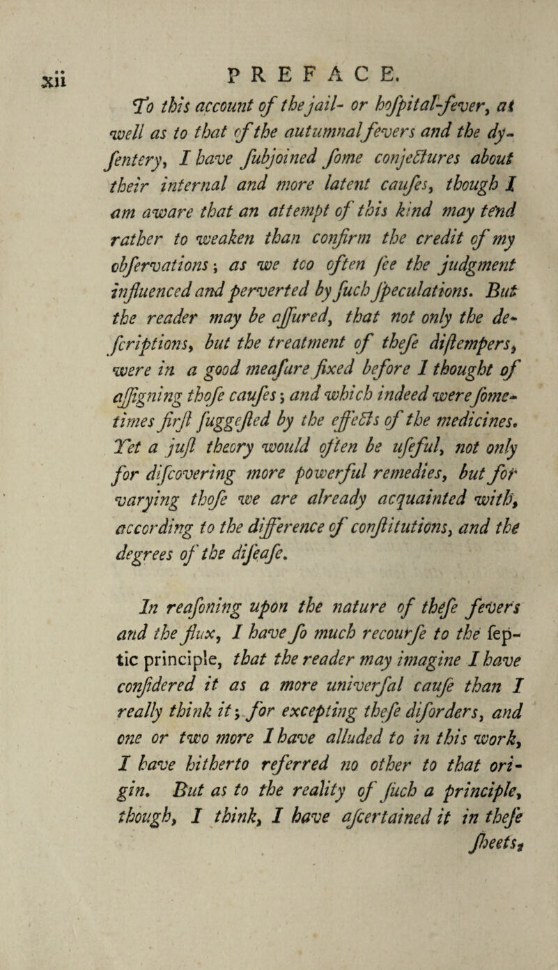 fo this account of the jail- or hofpital fever, at well as to that of the autumnalfevers and the dy~ fentery, I have fubjoined fome conjectures about their internal and more latent caufes, though I am aware that an attempt of this kind may tend rather to weaken than confirm the credit of my cbfervations; as we tco often fee the judgment influenced and perverted by fuch Jpeculations. But the reader may be ajfured, that not only the de- fcriptions, but the treatment of thefe diflempers> were in a good me afire fixed before 1 thought of afligning thofe caufes \ and winch indeed werefome* times firfi fuggefied by the efields of the medicines. Yet a juft theory would often be ufeful, not only for dfcovering more powerful remedies, but for varying thofe we are already acquainted with\ according to the difference of confli tut ions, and the degrees of the dijeafe. i In reafoning upon the nature of thefe fevers and the fax, I have fo much recourfe to the fep- tic principle, that the reader may imagine I have confidered it as a more univerfal caufe than I really think it; for excepting thefe diforders, and one or two more I have alluded to in this work, I have hitherto referred no other to that ori¬ gin. But as to the reality of (itch a principle, though, I think, I have afcertained it in thefe Jheefsg