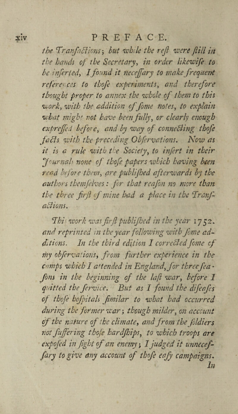 the 'Tranfa 51 lens; but while the reft were fill in the hands of the Secretary, in order likewife to be infer ted> I found it heceffary to makefrequent references to thofe experiments, and therefore thought proper to annex the whole of them to this work, with the addition cf fome notes, to explain what might not have been fully, or clearly enough expreffed before, and by way of connedling thofe fades with the preceding Obfervations. Now as it is a rule with the Society, to infert in their f' amah none of thofe papers which having been read before them, are publijhed afterwards by the authors themfelves: for that reafon no more than the three firjl of mine had a place in the TranJ- a 51 ions. This work was frft publijhed in the year 1752. and reprinted in the year following with Jime ad¬ ditions. In the third ediiion I corrected fome cf my obfervations, from further experience in the Comps which I attended in England, for threefea * fom in the beginning of the la ft war, before 1 quitted the fervice. But as I found the difeafes of thofe hofpitals fmilar to what had occurred during the former war; though milder, on account of the nature of ike climate, and from the foldiers not fujfering thofe hardfhips, to which troops are expofed in fight of an enemy; 1 judged it unnecef- fary to give any account of thofe eafy campaigns. • In