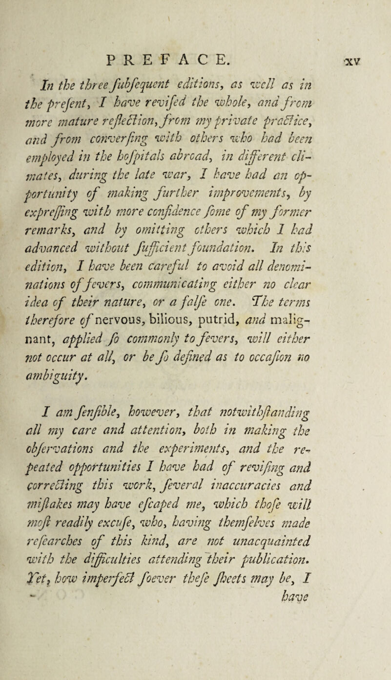 \ » * In the threefubfequent editions, as well as in the prejent, I have revifed the whole, and from more mature reflections from my private practice, and from converfing with others who had been employed in the bofpitals abroad, in different cli¬ mates, during the late war, I have had an op¬ portunity of making further improvements, by exprefjing with more confidence feme of my former remarks, and by omitting others which 1 had advanced without fuff dent foundation. In this edition, I have been careful to avoid all denomi¬ nations of fevers, communicating either no dear idea of their nature, or a falfle one. The terms therefore cflnervous, bilious, putrid, and malig¬ nant, applied fo commonly to fevers, will either not occur at all' or be fo defined as to occafon no ambiguity. I am fenfble, however, that notwithflanding all my care and attention, both in making the obfervations and the experiments, and the re¬ peated opportunities I have had of revifing and correcting this work, feverdl inaccuracies and mifakes may have efcaped me, which thofe will mefi readily excifle, who, having themfelves made refearches of this kind, are not unacquainted with the difficulties attending their publication. Tett how imperfect foever thefe Jheets may be, I have