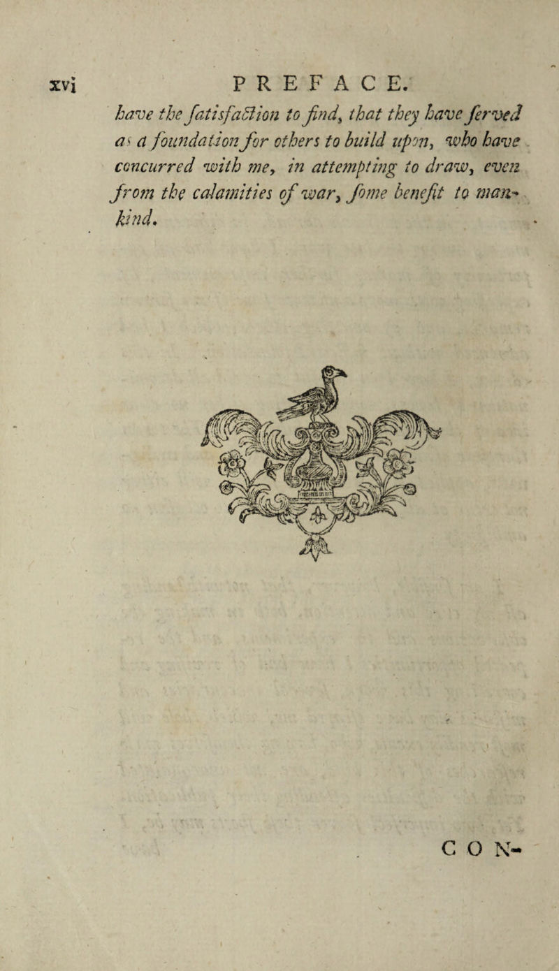 have the fatisfaffiion to find% that they have ferved as a foundation for others to build upon, who have concurred with me, in attempting to draw, even from the calamities of war> fome benefit to man kind. . i C O N-