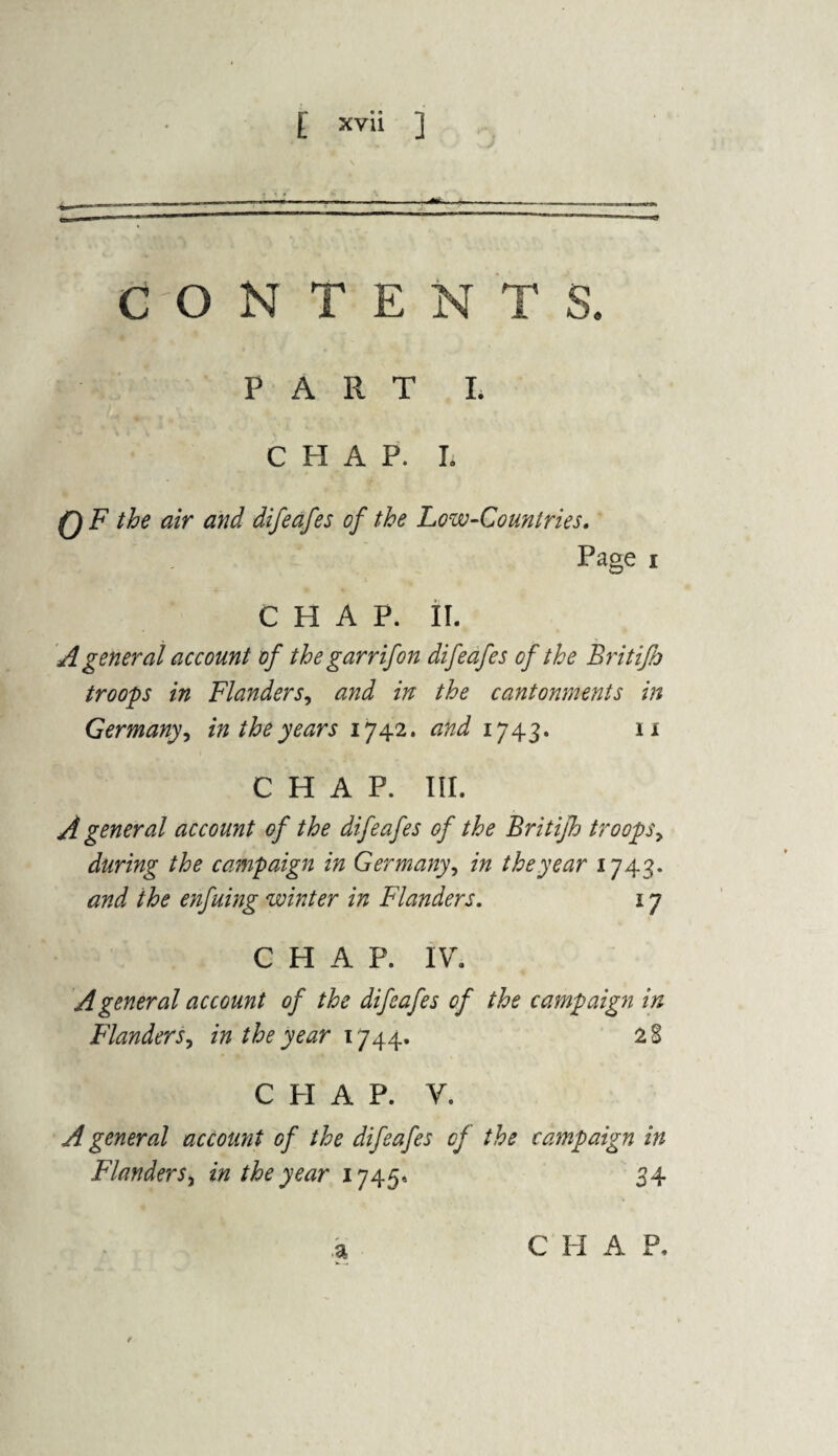 CONTENTS. PART L CHAP. I. 0F the air and difeafes of the Low-Countries. Page i CHAP. II. A general account of the garr if on difeafes of the Brit ifj troops in Flanders, and in the cantonments in Germany, in the years 1742. and 1743. 11 CHAP. III. A general account of the difeafes of the Britifh troopsy during the campaign in Germany, in the year 1743. and the enfuing winter in Flanders. 17 CHAP. IV. A general account of the difeafes of the campaign in Flanders, in the year 1744. 28 CHAP. V. A general account of the difeafes of the campaign in Flanders, in the year 1745* 34 a